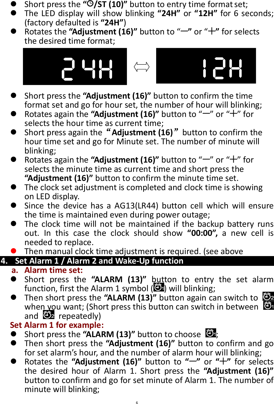  6  Short press the “/ST (10)” button to entry time format set;  The LED display will show blinking “24H” or “12H” for 6 seconds; (factory defaulted is “24H”)  Rotates the “Adjustment (16)” button to “ ” or “ ” for selects the desired time format;       Short press the “Adjustment (16)” button to confirm the time format set and go for hour set, the number of hour will blinking;  Rotates again the “Adjustment (16)” button to “ ” or “ ” for selects the hour time as current time;  Short press again the“Adjustment (16)”button to confirm the hour time set and go for Minute set. The number of minute will blinking;  Rotates again the “Adjustment (16)” button to “ ” or “ ” for selects the minute time as current time and short press the “Adjustment (16)” button to confirm the minute time set.  The clock set adjustment is completed and clock time is showing on LED display.  Since  the  device  has  a  AG13(LR44)  button  cell  which  will  ensure the time is maintained even during power outage;  The  clock  time  will  not  be  maintained if  the  backup  battery  runs out.  In  this  case  the  clock  should  show  “00:00”,  a  new  cell  is needed to replace.  Then manual clock time adjustment is required. (see above   4. Set Alarm 1 / Alarm 2 and Wake-Up function a. Alarm time set:  Short  press  the “ALARM  (13)”  button  to  entry  the  set  alarm function, first the Alarm 1 symbol ( ) will blinking;    Then short press the “ALARM (13)” button again can switch to   when you want; (Short press this button can switch in between   and    repeatedly) Set Alarm 1 for example:  Short press the “ALARM (13)” button to choose  ;  Then short press the “Adjustment (16)” button to confirm and go for set alarm’s hour, and the number of alarm hour will blinking;  Rotates  the “Adjustment  (16)”  button  to  “ ”  or  “ ”  for  selects the  desired  hour  of  Alarm  1.  Short  press  the  “Adjustment  (16)” button to confirm and go for set minute of Alarm 1. The number of minute will blinking; 