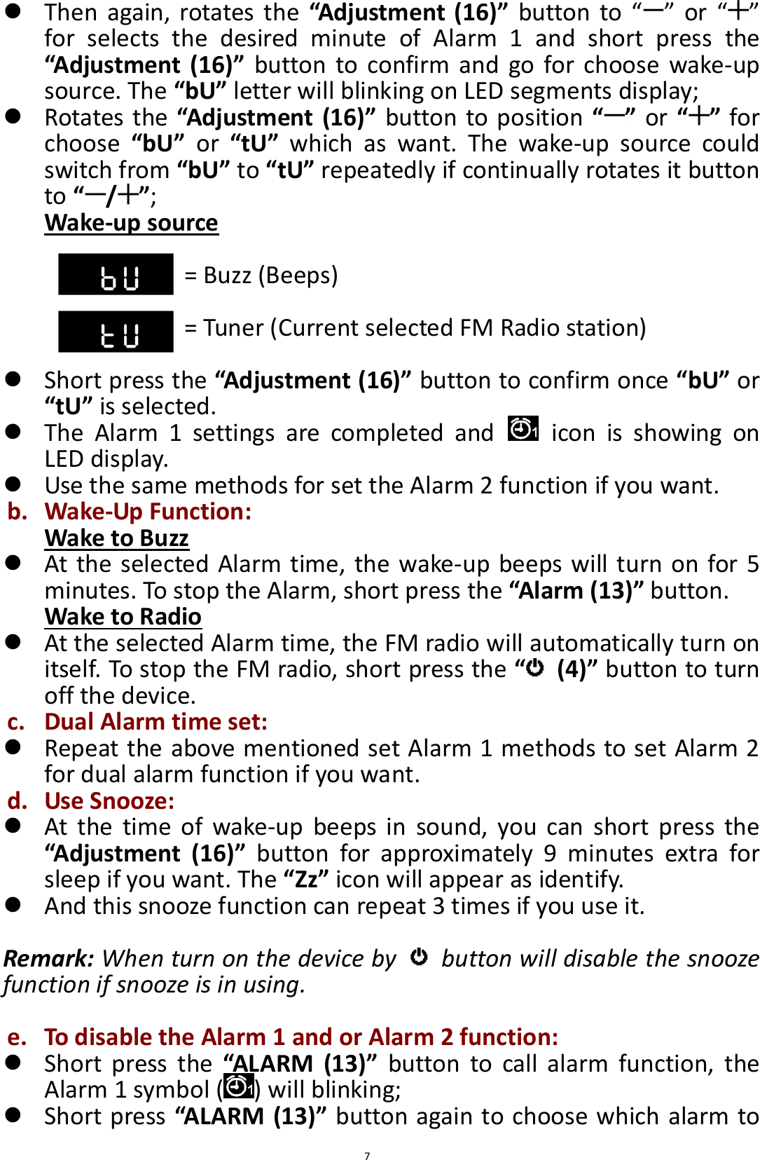  7  Then  again,  rotates  the “Adjustment (16)” button  to “ ” or  “ ” for  selects  the  desired  minute  of  Alarm  1  and  short  press  the “Adjustment  (16)” button  to confirm  and  go for  choose  wake-up source. The “bU” letter will blinking on LED segments display;  Rotates the “Adjustment (16)” button to position “ ” or “ ” for choose  “bU”  or  “tU”  which  as  want.  The  wake-up  source  could switch from “bU” to “tU” repeatedly if continually rotates it button to “/”;   Wake-up source  = Buzz (Beeps)              = Tuner (Current selected FM Radio station)   Short press the “Adjustment (16)” button to confirm once “bU” or “tU” is selected.  The  Alarm  1  settings  are  completed  and    icon  is  showing  on LED display.  Use the same methods for set the Alarm 2 function if you want. b. Wake-Up Function: Wake to Buzz  At the selected Alarm time, the wake-up beeps will turn on for 5 minutes. To stop the Alarm, short press the “Alarm (13)” button. Wake to Radio  At the selected Alarm time, the FM radio will automatically turn on itself. To stop the FM radio, short press the “ (4)” button to turn off the device. c. Dual Alarm time set:  Repeat the above mentioned set Alarm 1 methods to set Alarm 2 for dual alarm function if you want. d. Use Snooze:  At  the  time  of  wake-up  beeps  in  sound,  you  can  short  press  the “Adjustment  (16)”  button  for  approximately  9  minutes  extra  for sleep if you want. The “Zz” icon will appear as identify.  And this snooze function can repeat 3 times if you use it.  Remark: When turn on the device by    button will disable the snooze function if snooze is in using.  e. To disable the Alarm 1 and or Alarm 2 function:  Short  press  the “ALARM  (13)”  button  to  call  alarm  function,  the Alarm 1 symbol ( ) will blinking;    Short press “ALARM (13)” button again to choose which alarm to 