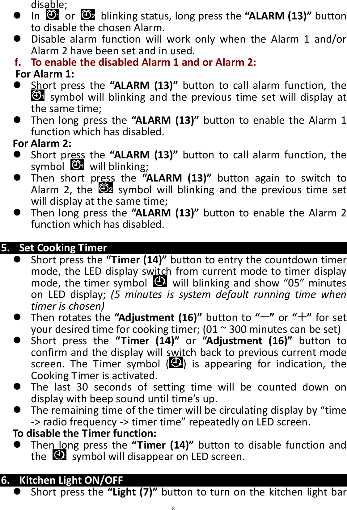  8 disable;  In    or    blinking status, long press the “ALARM (13)” button to disable the chosen Alarm.  Disable  alarm  function  will  work  only  when  the  Alarm  1  and/or Alarm 2 have been set and in used. f. To enable the disabled Alarm 1 and or Alarm 2: For Alarm 1:  Short  press  the “ALARM  (13)”  button  to  call  alarm  function,  the   symbol will  blinking  and  the  previous  time  set  will  display  at the same time;    Then long  press the  “ALARM (13)”  button  to enable the  Alarm  1 function which has disabled. For Alarm 2:  Short  press  the “ALARM  (13)”  button  to  call  alarm  function,  the symbol    will blinking;    Then  short  press  the  “ALARM  (13)”  button  again  to  switch  to Alarm  2,  the    symbol  will  blinking  and  the  previous  time  set will display at the same time;    Then long  press the  “ALARM (13)”  button  to enable  the  Alarm 2 function which has disabled.  5. Set Cooking Timer  Short press the “Timer (14)” button to entry the countdown timer mode, the LED display switch from current mode to timer display mode, the timer symbol    will blinking and show “05” minutes on  LED  display;  (5  minutes  is  system  default  running  time  when timer is chosen)    Then rotates the “Adjustment (16)” button to “ ” or “ ” for set your desired time for cooking timer; (01 ~ 300 minutes can be set)  Short  press  the  “Timer  (14)”  or  “Adjustment  (16)”  button  to confirm and the display will switch back to previous current mode screen.  The  Timer  symbol  ( )  is  appearing  for  indication,  the Cooking Timer is activated.  The  last  30  seconds  of  setting  time  will  be  counted  down  on display with beep sound until time’s up.  The remaining time of the timer will be circulating display by “time -&gt; radio frequency -&gt; timer time” repeatedly on LED screen.   To disable the Timer function:  Then  long press  the  “Timer  (14)”  button  to  disable  function  and the    symbol will disappear on LED screen.  6. Kitchen Light ON/OFF  Short press the “Light (7)” button to turn on the kitchen light bar 