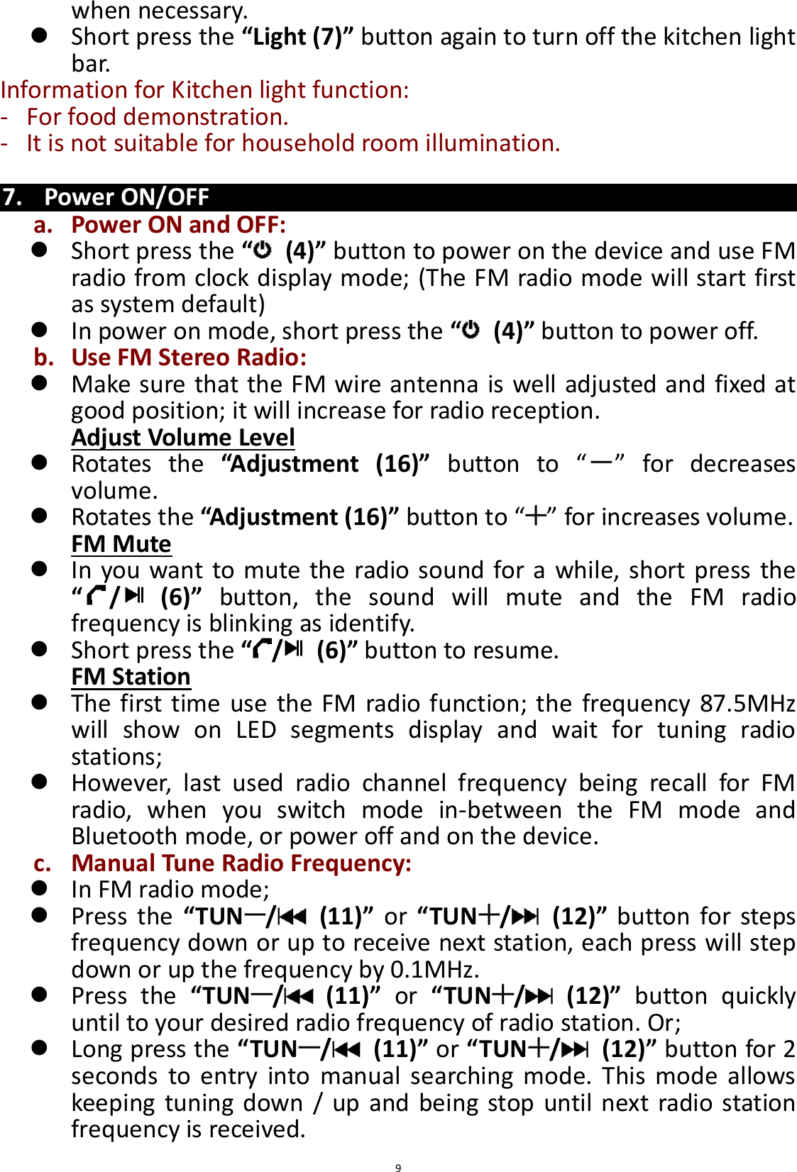  9 when necessary.  Short press the “Light (7)” button again to turn off the kitchen light bar. Information for Kitchen light function: - For food demonstration. - It is not suitable for household room illumination.  7. Power ON/OFF a. Power ON and OFF:  Short press the “ (4)” button to power on the device and use FM radio from clock display mode; (The FM radio mode will start first as system default)  In power on mode, short press the “ (4)” button to power off.     b. Use FM Stereo Radio:  Make sure that the FM wire antenna is well adjusted and fixed at good position; it will increase for radio reception. Adjust Volume Level  Rotates  the  “Adjustment  (16)” button  to  “ ”  for  decreases volume.  Rotates the “Adjustment (16)” button to “ ” for increases volume. FM Mute  In you want to mute the radio sound for a while, short press the “/   (6)”  button,  the  sound  will  mute  and  the  FM  radio frequency is blinking as identify.  Short press the “/   (6)” button to resume. FM Station  The first time use the FM radio function; the  frequency 87.5MHz will  show  on  LED  segments  display  and  wait  for  tuning  radio stations;  However,  last  used  radio  channel  frequency  being  recall  for  FM radio,  when  you  switch  mode  in-between  the  FM  mode  and Bluetooth mode, or power off and on the device. c. Manual Tune Radio Frequency:  In FM radio mode;    Press  the  “TUN /   (11)”  or  “TUN /   (12)”  button  for steps frequency down or up to receive next station, each press will step down or up the frequency by 0.1MHz.    Press  the  “TUN /   (11)”  or “TUN /   (12)”  button  quickly until to your desired radio frequency of radio station. Or;    Long press the “TUN /   (11)” or “TUN /   (12)” button for 2 seconds  to  entry  into  manual  searching  mode.  This  mode  allows keeping  tuning down / up and being  stop until next radio station frequency is received. 