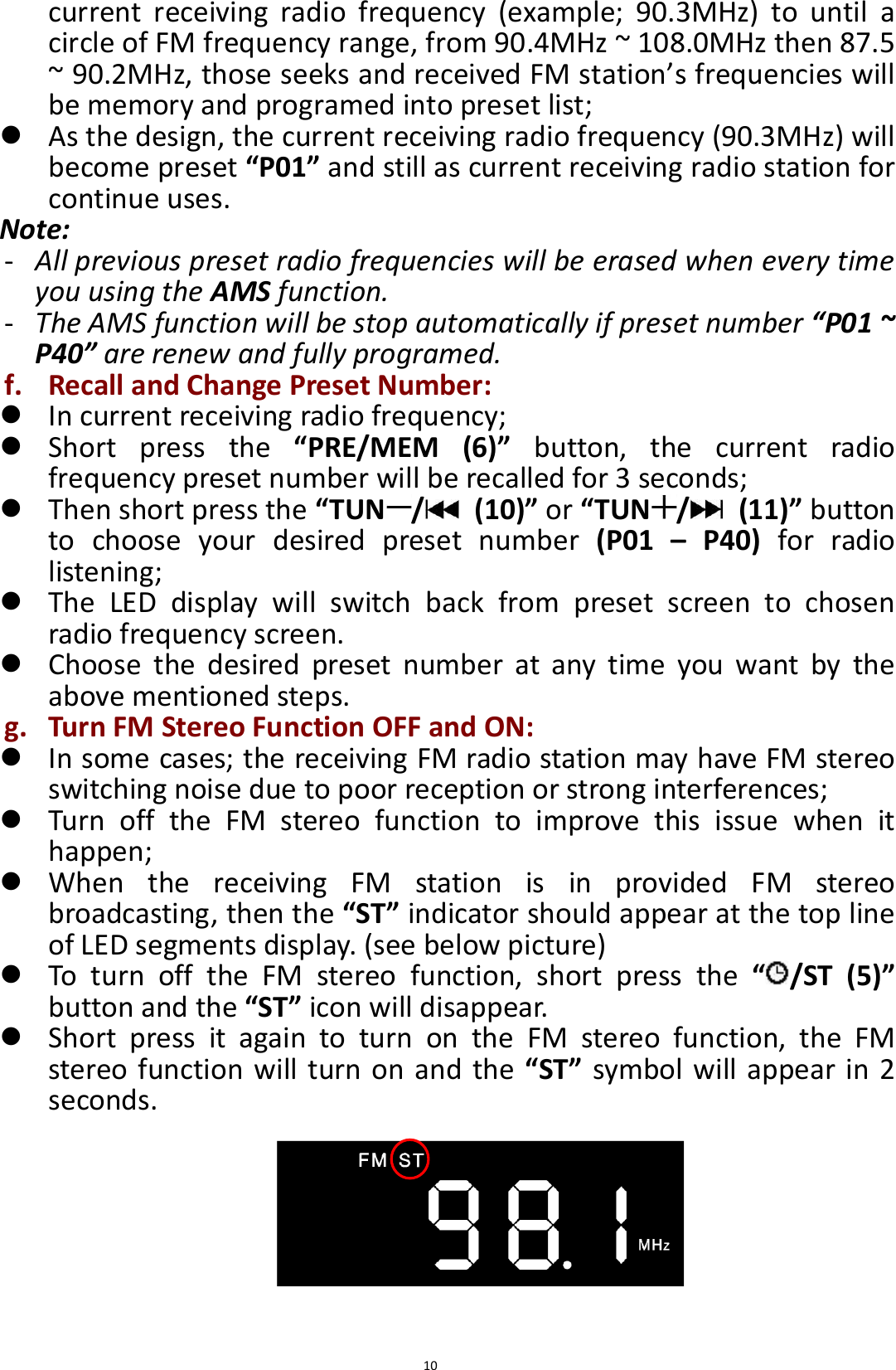  10 current  receiving  radio  frequency  (example;  90.3MHz)  to  until  a circle of FM frequency range, from 90.4MHz ~ 108.0MHz then 87.5 ~ 90.2MHz, those seeks and received FM station’s frequencies will be memory and programed into preset list;  As the design, the current receiving radio frequency (90.3MHz) will become preset “P01” and still as current receiving radio station for continue uses. Note: - All previous preset radio frequencies will be erased when every time you using the AMS function.   - The AMS function will be stop automatically if preset number “P01 ~ P40” are renew and fully programed. f. Recall and Change Preset Number:  In current receiving radio frequency;  Short  press  the  “PRE/MEM  (6)”  button,  the  current  radio frequency preset number will be recalled for 3 seconds;  Then short press the “TUN /   (10)” or “TUN /   (11)” button to  choose  your  desired  preset  number  (P01  –  P40)  for  radio listening;  The  LED  display  will  switch  back  from  preset  screen  to  chosen radio frequency screen.  Choose  the  desired  preset  number  at  any  time  you  want  by  the above mentioned steps. g. Turn FM Stereo Function OFF and ON:  In some cases; the receiving FM radio station may have FM stereo switching noise due to poor reception or strong interferences;  Turn  off  the  FM  stereo  function  to  improve  this  issue  when  it happen;  When  the  receiving  FM  station  is  in  provided  FM  stereo broadcasting, then the “ST” indicator should appear at the top line of LED segments display. (see below picture)  To  turn  off  the  FM  stereo  function,  short  press  the  “ /ST  (5)” button and the “ST” icon will disappear.  Short  press  it  again  to  turn  on  the  FM  stereo  function,  the  FM stereo function will turn on and the  “ST” symbol will appear in 2 seconds.        