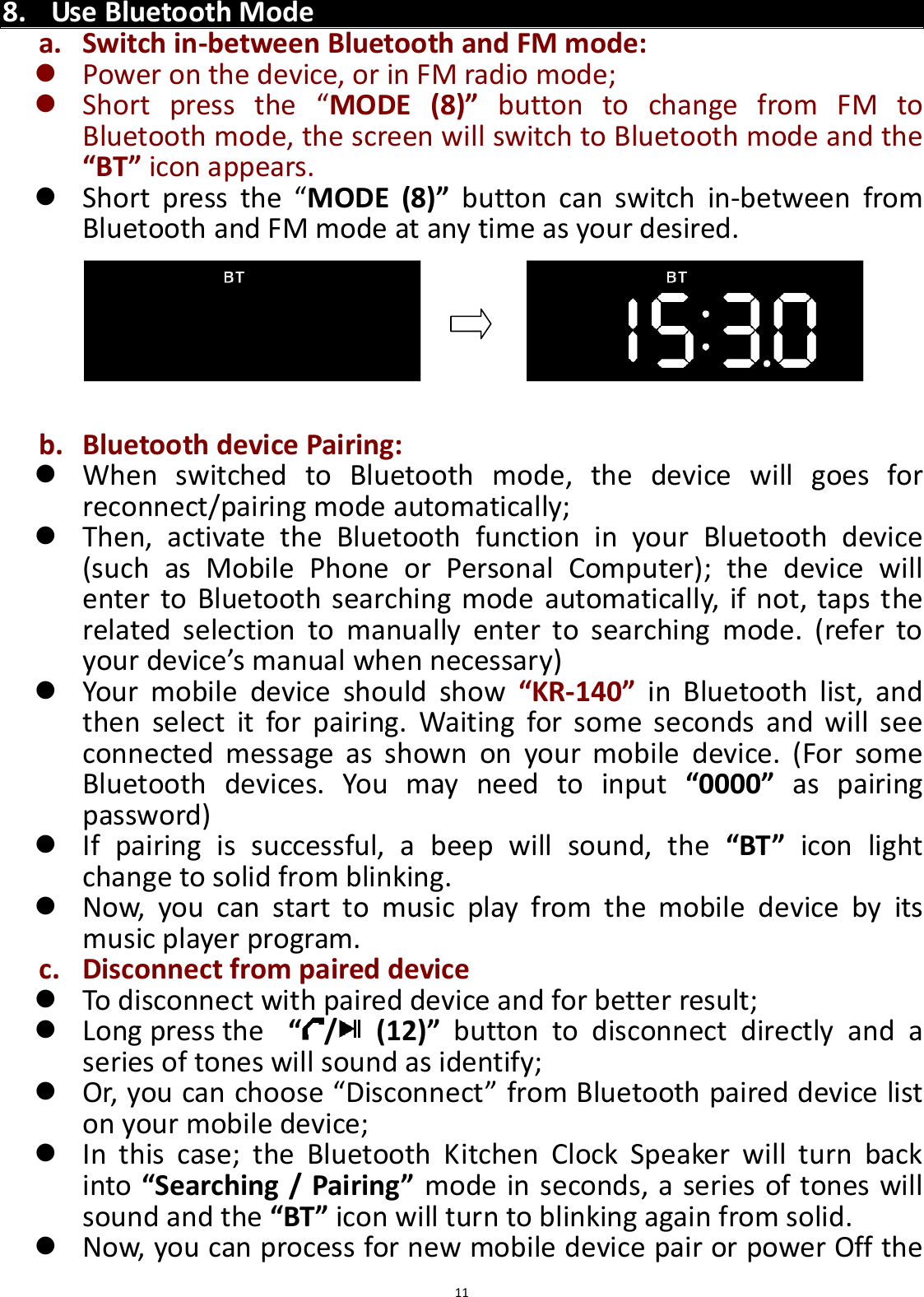  11   8. Use Bluetooth Mode a. Switch in-between Bluetooth and FM mode:  Power on the device, or in FM radio mode;  Short  press  the  “MODE  (8)”  button  to  change  from  FM  to Bluetooth mode, the screen will switch to Bluetooth mode and the “BT” icon appears.  Short  press  the  “MODE  (8)”  button  can  switch  in-between  from Bluetooth and FM mode at any time as your desired.       b. Bluetooth device Pairing:  When  switched  to  Bluetooth  mode,  the  device  will  goes  for reconnect/pairing mode automatically;  Then,  activate  the  Bluetooth  function  in  your  Bluetooth  device (such  as  Mobile  Phone  or  Personal  Computer);  the  device  will enter  to Bluetooth searching mode automatically, if not, taps  the related  selection  to  manually  enter  to  searching  mode.  (refer  to your device’s manual when necessary)    Your  mobile  device  should  show  “KR-140”  in  Bluetooth  list,  and then  select  it  for  pairing.  Waiting  for  some  seconds  and  will  see connected  message  as  shown  on  your  mobile  device.  (For  some Bluetooth  devices.  You  may  need  to  input  “0000”  as  pairing password)    If  pairing  is  successful,  a  beep  will  sound,  the  “BT”  icon  light change to solid from blinking.    Now,  you  can  start  to  music  play  from  the  mobile  device  by  its music player program.   c. Disconnect from paired device  To disconnect with paired device and for better result;    Long press the   “/   (12)”  button  to  disconnect  directly  and  a series of tones will sound as identify;  Or, you can choose “Disconnect” from Bluetooth paired device list on your mobile device;    In  this  case;  the  Bluetooth  Kitchen  Clock  Speaker  will  turn  back into “Searching / Pairing” mode in seconds, a series of tones will sound and the “BT” icon will turn to blinking again from solid.    Now, you can process for new mobile device pair or power Off the 