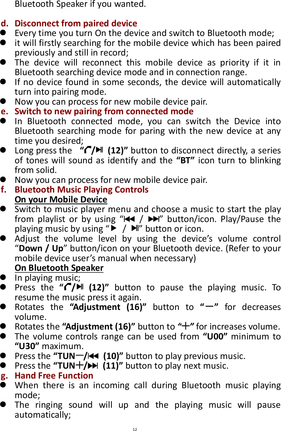  12 Bluetooth Speaker if you wanted.  d. Disconnect from paired device  Every time you turn On the device and switch to Bluetooth mode;  it will firstly searching for the mobile device which has been paired previously and still in record;  The  device  will  reconnect  this  mobile  device  as  priority  if  it  in Bluetooth searching device mode and in connection range.  If no device found in some seconds, the device will automatically turn into pairing mode.  Now you can process for new mobile device pair. e. Switch to new pairing from connected mode  In  Bluetooth  connected  mode,  you  can  switch  the  Device  into Bluetooth  searching  mode for  paring  with  the new  device  at any time you desired;    Long press the   “/   (12)” button to disconnect directly, a series of tones will sound as identify and the  “BT” icon turn to blinking from solid.  Now you can process for new mobile device pair.   f. Bluetooth Music Playing Controls On your Mobile Device  Switch to music player menu and choose a music to start the play from  playlist  or  by  using  “  /  ”  button/icon.  Play/Pause  the playing music by using “  /  ” button or icon.  Adjust  the  volume  level  by  using  the  device’s  volume  control “Down / Up” button/icon on your Bluetooth device. (Refer to your mobile device user’s manual when necessary) On Bluetooth Speaker  In playing music;  Press  the  “/   (12)”  button  to  pause  the  playing  music.  To resume the music press it again.  Rotates  the  “Adjustment  (16)”  button  to  “ ”  for  decreases volume.    Rotates the “Adjustment (16)” button to “ ” for increases volume.  The  volume  controls  range can be  used  from  “U00”  minimum  to “U30” maximum.  Press the “TUN /   (10)” button to play previous music.  Press the “TUN /   (11)” button to play next music. g. Hand Free Function  When  there  is  an  incoming  call  during  Bluetooth  music  playing mode;  The  ringing  sound  will  up  and  the  playing  music  will  pause automatically; 