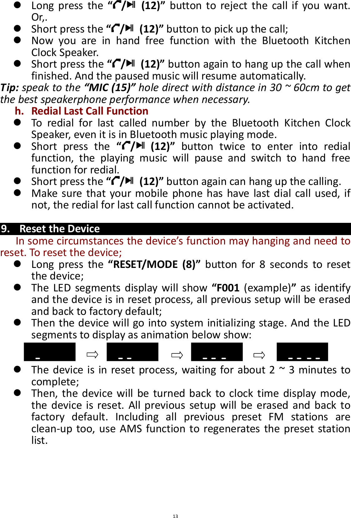  13  Long  press  the  “/   (12)”  button  to  reject  the  call  if  you  want. Or,.  Short press the “/   (12)” button to pick up the call;  Now  you  are  in  hand  free  function  with  the  Bluetooth  Kitchen Clock Speaker.  Short press the “/   (12)” button again to hang up the call when finished. And the paused music will resume automatically. Tip: speak to the “MIC (15)” hole direct with distance in 30 ~ 60cm to get the best speakerphone performance when necessary. h. Redial Last Call Function  To  redial  for  last  called  number  by  the  Bluetooth  Kitchen  Clock Speaker, even it is in Bluetooth music playing mode.  Short  press  the  “/   (12)”  button  twice  to  enter  into  redial function,  the  playing  music  will  pause  and  switch  to  hand  free function for redial.  Short press the “/   (12)” button again can hang up the calling.  Make sure that your mobile phone has have  last dial call used, if not, the redial for last call function cannot be activated.  9. Reset the Device In some circumstances the device’s function may hanging and need to reset. To reset the device;    Long  press  the “RESET/MODE  (8)”  button  for  8  seconds  to  reset the device;  The LED  segments display  will show  “F001  (example)”  as  identify and the device is in reset process, all previous setup will be erased and back to factory default;  Then the device will go into system initializing stage. And the LED segments to display as animation below show:    The device is in reset process, waiting for about 2 ~ 3 minutes to complete;  Then, the device will be turned back to clock time  display mode, the device is  reset.  All previous setup will  be  erased and back  to factory  default.  Including  all  previous  preset  FM  stations  are clean-up too, use AMS function to regenerates  the preset station list.      
