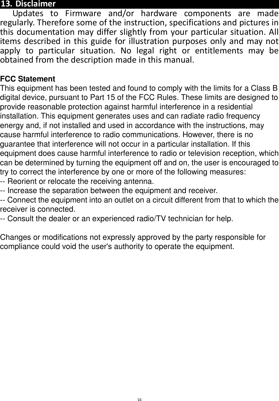  16  13. Disclaimer Updates  to  Firmware  and/or  hardware  components  are  made regularly. Therefore some of the instruction, specifications and pictures in this documentation may differ slightly from your particular situation. All items described in this guide for illustration purposes only and may not apply  to  particular  situation.  No  legal  right  or  entitlements  may  be obtained from the description made in this manual.  FCC Statement This equipment has been tested and found to comply with the limits for a Class B digital device, pursuant to Part 15 of the FCC Rules. These limits are designed to provide reasonable protection against harmful interference in a residential installation. This equipment generates uses and can radiate radio frequency energy and, if not installed and used in accordance with the instructions, may cause harmful interference to radio communications. However, there is no guarantee that interference will not occur in a particular installation. If this equipment does cause harmful interference to radio or television reception, which can be determined by turning the equipment off and on, the user is encouraged to try to correct the interference by one or more of the following measures: -- Reorient or relocate the receiving antenna.    -- Increase the separation between the equipment and receiver.     -- Connect the equipment into an outlet on a circuit different from that to which the receiver is connected.    -- Consult the dealer or an experienced radio/TV technician for help.  Changes or modifications not expressly approved by the party responsible for compliance could void the user&apos;s authority to operate the equipment.  