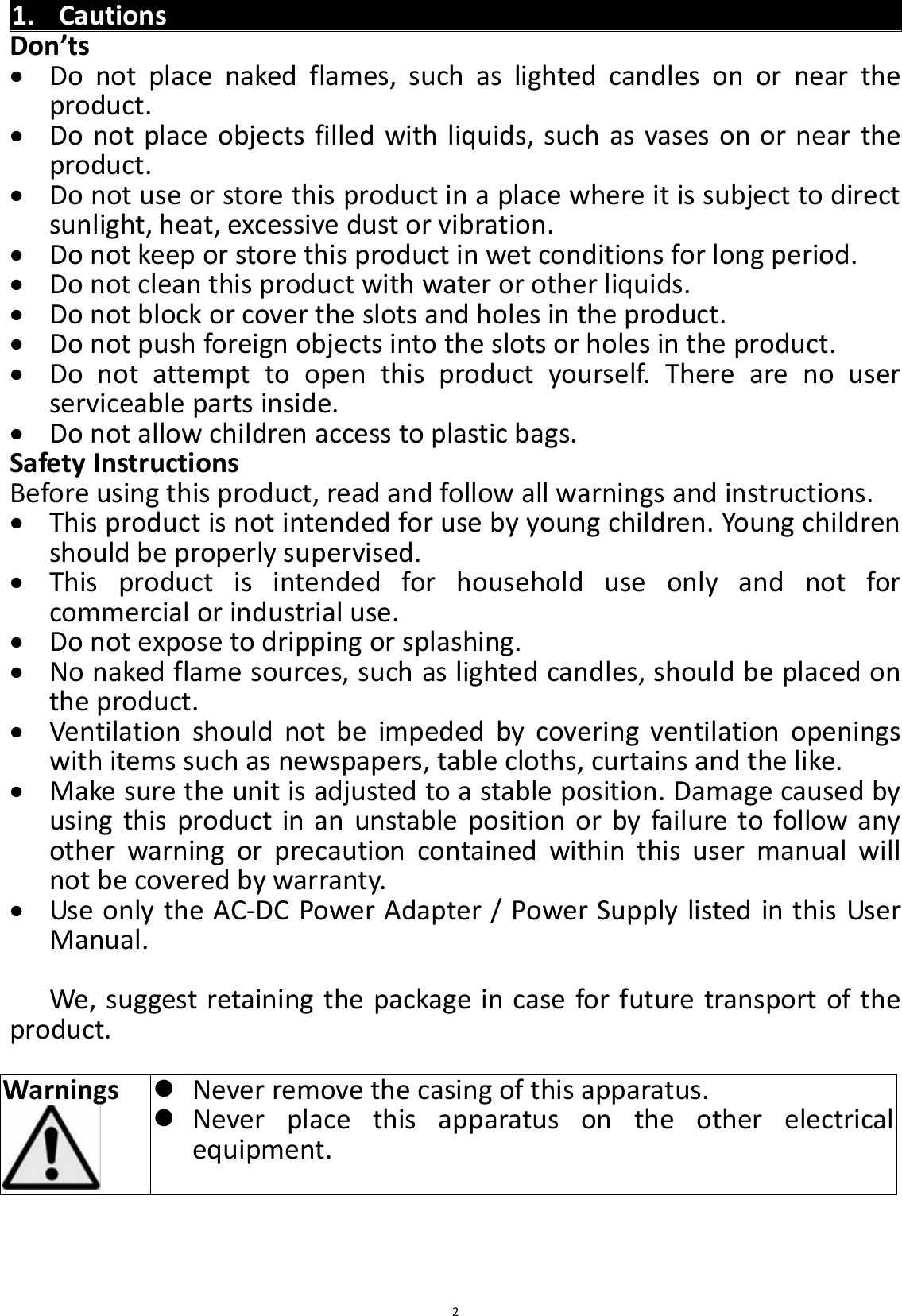  2 1. Cautions Don’ts  Do  not  place  naked  flames,  such  as  lighted  candles  on  or  near  the product.  Do not place objects filled with liquids, such as vases on or near the product.  Do not use or store this product in a place where it is subject to direct sunlight, heat, excessive dust or vibration.  Do not keep or store this product in wet conditions for long period.  Do not clean this product with water or other liquids.  Do not block or cover the slots and holes in the product.  Do not push foreign objects into the slots or holes in the product.  Do  not  attempt  to  open  this  product  yourself.  There  are  no  user serviceable parts inside.  Do not allow children access to plastic bags. Safety Instructions Before using this product, read and follow all warnings and instructions.  This product is not intended for use by young children. Young children should be properly supervised.  This  product  is  intended  for  household  use  only  and  not  for commercial or industrial use.  Do not expose to dripping or splashing.  No naked flame sources, such as lighted candles, should be placed on the product.  Ventilation  should  not  be  impeded  by  covering  ventilation  openings with items such as newspapers, table cloths, curtains and the like.  Make sure the unit is adjusted to a stable position. Damage caused by using this product in an unstable position or by failure to follow any other  warning  or  precaution  contained  within  this  user  manual  will not be covered by warranty.  Use only the AC-DC Power Adapter / Power Supply listed in this User Manual.  We, suggest retaining the package in case for future transport of the product.  Warnings     Never remove the casing of this apparatus.  Never  place  this  apparatus  on  the  other  electrical equipment.    