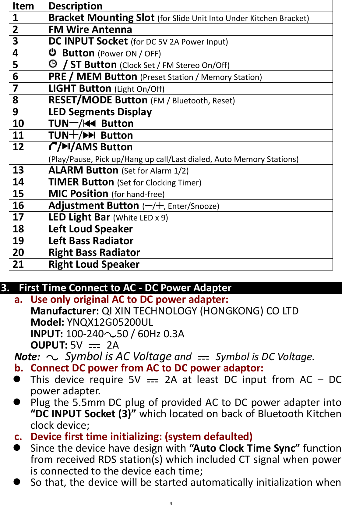  4 Item   Description   1 Bracket Mounting Slot (for Slide Unit Into Under Kitchen Bracket)   2   FM Wire Antenna   3   DC INPUT Socket (for DC 5V 2A Power Input)   4     Button (Power ON / OFF)   5     / ST Button (Clock Set / FM Stereo On/Off)   6   PRE / MEM Button (Preset Station / Memory Station)   7   LIGHT Button (Light On/Off) 8   RESET/MODE Button (FM / Bluetooth, Reset)   9   LED Segments Display   10   TUN /   Button 11   TUN /   Button   12   / /AMS Button   (Play/Pause, Pick up/Hang up call/Last dialed, Auto Memory Stations)   13   ALARM Button (Set for Alarm 1/2)   14   TIMER Button (Set for Clocking Timer)   15   MIC Position (for hand-free)   16   Adjustment Button ( / , Enter/Snooze) 17   LED Light Bar (White LED x 9)  18   Left Loud Speaker   19   Left Bass Radiator   20   Right Bass Radiator   21  Right Loud Speaker    3. First Time Connect to AC - DC Power Adapter a. Use only original AC to DC power adapter: Manufacturer: QI XIN TECHNOLOGY (HONGKONG) CO LTD Model: YNQX12G05200UL INPUT: 100-240 50 / 60Hz 0.3A OUPUT: 5V   2A Note:   Symbol is AC Voltage and    Symbol is DC Voltage. b. Connect DC power from AC to DC power adaptor:  This  device  require  5V    2A  at  least  DC  input  from  AC  –  DC power adapter.  Plug the 5.5mm DC plug of provided AC to DC power adapter into “DC INPUT Socket (3)” which located on back of Bluetooth Kitchen clock device;   c. Device first time initializing: (system defaulted)  Since the device have design with “Auto Clock Time Sync” function   from received RDS station(s) which included CT signal when power is connected to the device each time;  So that, the device will be started automatically initialization when 