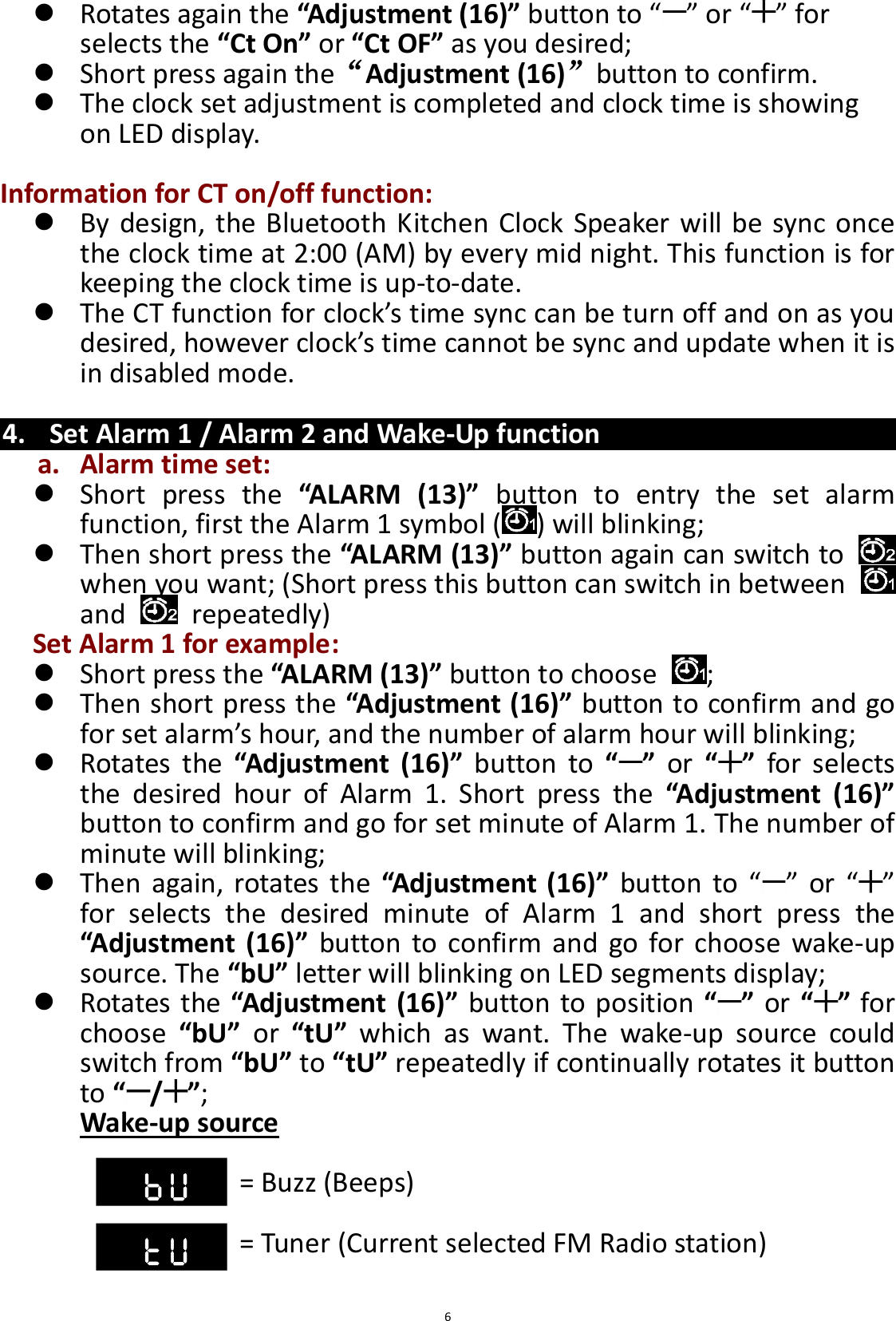  6  Rotates again the “Adjustment (16)” button to “ ” or “ ” for selects the “Ct On” or “Ct OF” as you desired;  Short press again the“Adjustment (16)”button to confirm.  The clock set adjustment is completed and clock time is showing on LED display.  Information for CT on/off function:  By design, the Bluetooth Kitchen Clock Speaker will be sync once the clock time at 2:00 (AM) by every mid night. This function is for keeping the clock time is up-to-date.  The CT function for clock’s time sync can be turn off and on as you desired, however clock’s time cannot be sync and update when it is in disabled mode.  4. Set Alarm 1 / Alarm 2 and Wake-Up function a. Alarm time set:  Short  press  the “ALARM  (13)”  button  to  entry  the  set  alarm function, first the Alarm 1 symbol ( ) will blinking;    Then short press the “ALARM (13)” button again can switch to   when you want; (Short press this button can switch in between   and    repeatedly) Set Alarm 1 for example:  Short press the “ALARM (13)” button to choose  ;  Then short press the “Adjustment (16)” button to confirm and go for set alarm’s hour, and the number of alarm hour will blinking;  Rotates  the “Adjustment  (16)”  button  to  “ ”  or  “ ”  for  selects the  desired  hour  of  Alarm  1.  Short  press  the  “Adjustment  (16)” button to confirm and go for set minute of Alarm 1. The number of minute will blinking;  Then  again,  rotates  the  “Adjustment (16)” button  to “ ” or  “ ” for  selects  the  desired  minute  of  Alarm  1  and  short  press  the “Adjustment  (16)” button  to confirm  and  go for  choose  wake-up source. The “bU” letter will blinking on LED segments display;  Rotates the “Adjustment (16)” button to position “ ” or “ ” for choose  “bU”  or  “tU”  which  as  want.  The  wake-up  source  could switch from “bU” to “tU” repeatedly if continually rotates it button to “/”;   Wake-up source  = Buzz (Beeps)              = Tuner (Current selected FM Radio station)  