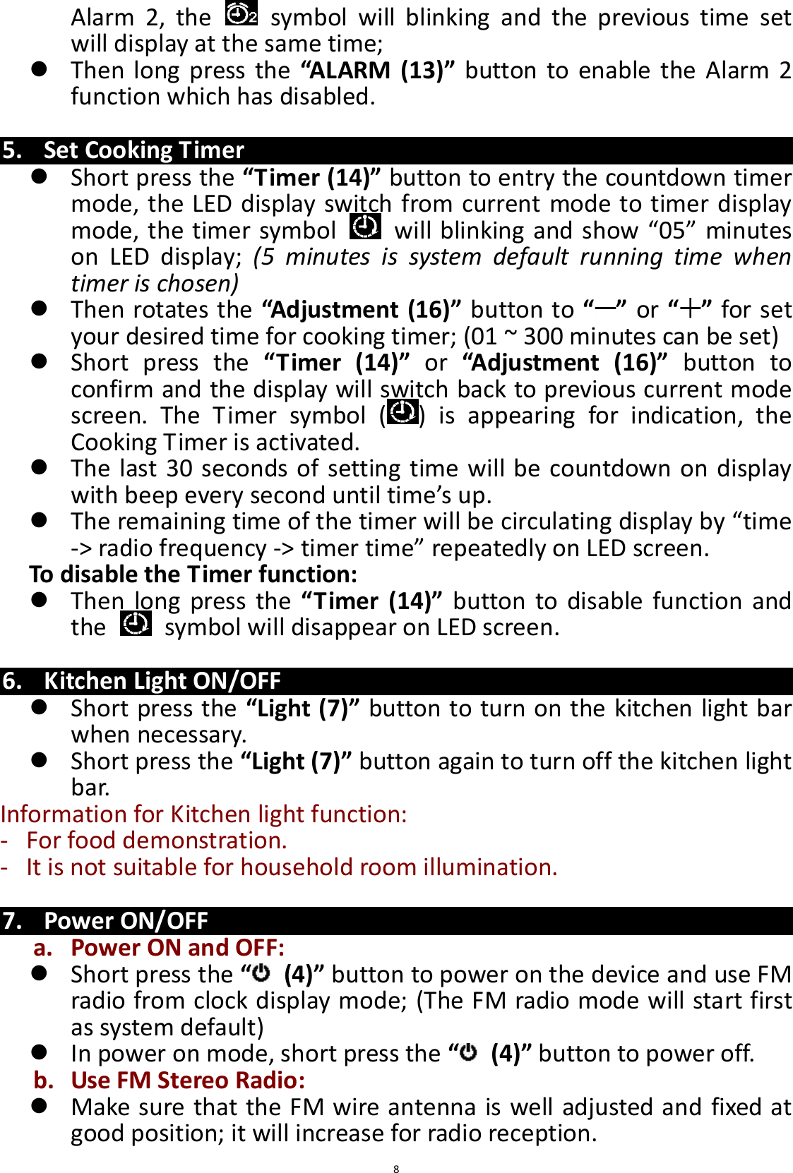  8 Alarm  2,  the    symbol  will  blinking  and  the  previous  time  set will display at the same time;    Then long  press the  “ALARM (13)”  button  to enable  the  Alarm  2 function which has disabled.  5. Set Cooking Timer  Short press the “Timer (14)” button to entry the countdown timer mode, the LED display switch from current mode to timer display mode, the timer symbol    will blinking and show “05” minutes on  LED  display;  (5  minutes  is  system  default  running  time  when timer is chosen)    Then rotates the “Adjustment (16)” button to “ ” or “ ” for set your desired time for cooking timer; (01 ~ 300 minutes can be set)  Short  press  the  “Timer  (14)”  or  “Adjustment  (16)”  button  to confirm and the display will switch back to previous current mode screen.  The  Timer  symbol  ( )  is  appearing  for  indication,  the Cooking Timer is activated.  The last 30 seconds of setting time will be countdown on display with beep every second until time’s up.  The remaining time of the timer will be circulating display by “time -&gt; radio frequency -&gt; timer time” repeatedly on LED screen.   To disable the Timer function:  Then  long press  the  “Timer  (14)”  button  to disable  function  and the    symbol will disappear on LED screen.  6. Kitchen Light ON/OFF  Short press the “Light (7)” button to turn on the kitchen light bar when necessary.  Short press the “Light (7)” button again to turn off the kitchen light bar. Information for Kitchen light function: - For food demonstration. - It is not suitable for household room illumination.  7. Power ON/OFF a. Power ON and OFF:  Short press the “ (4)” button to power on the device and use FM radio from clock display mode; (The FM radio mode will start first as system default)  In power on mode, short press the “ (4)” button to power off.     b. Use FM Stereo Radio:  Make sure that the FM wire antenna is well adjusted and fixed at good position; it will increase for radio reception. 