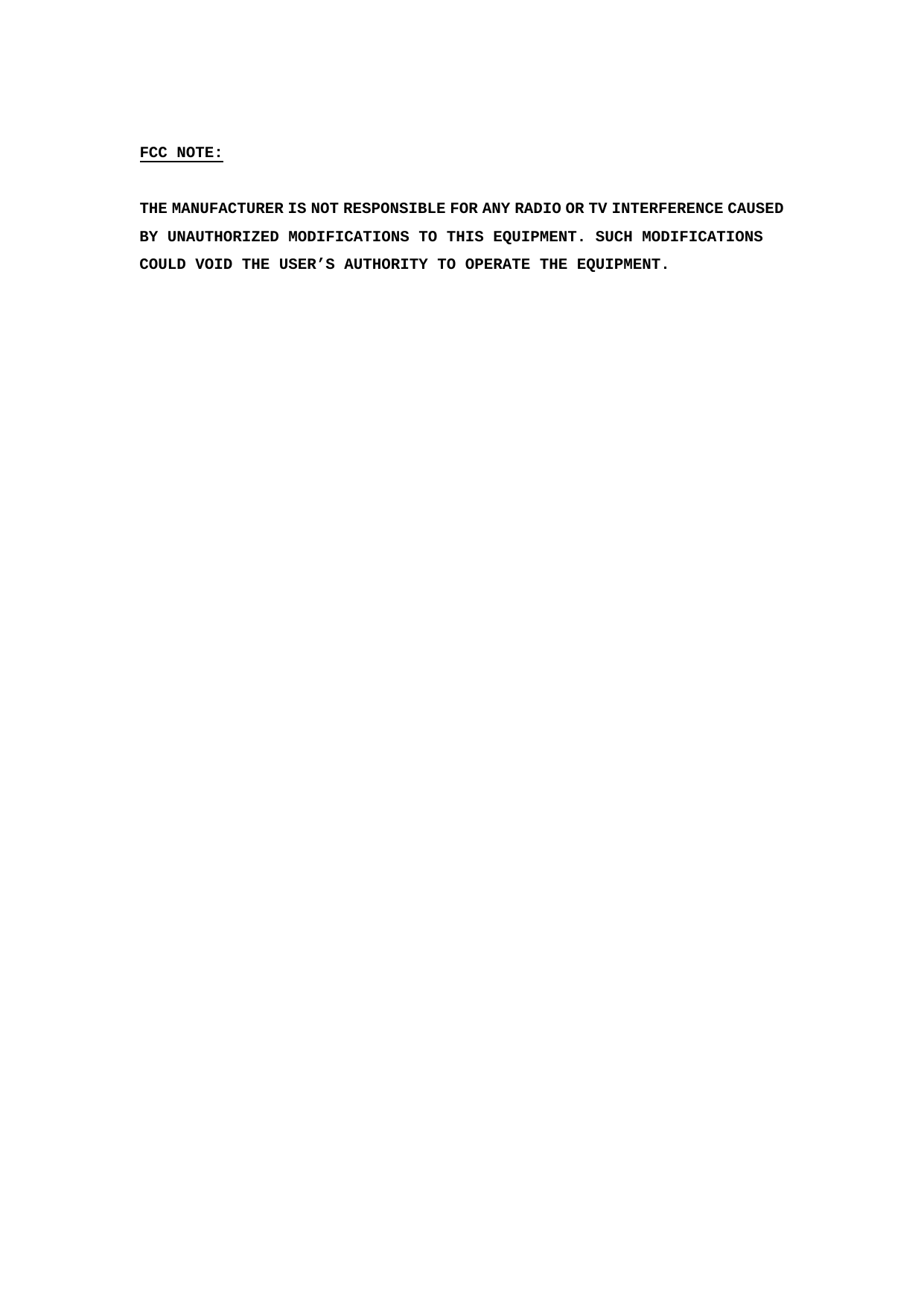  FCC NOTE:  THE MANUFACTURER IS NOT RESPONSIBLE FOR ANY RADIO OR TV INTERFERENCE CAUSED BY UNAUTHORIZED MODIFICATIONS TO THIS EQUIPMENT. SUCH MODIFICATIONS COULD VOID THE USER’S AUTHORITY TO OPERATE THE EQUIPMENT.  