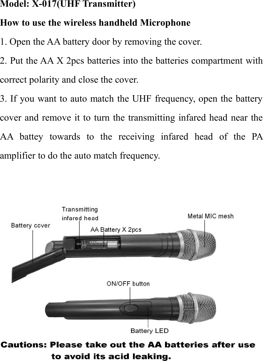 Model: X-017(UHF Transmitter)How to use the wireless handheld Microphone1. Open the AA battery door by removing the cover.2. Put the AA X 2pcs batteries into the batteries compartment withcorrect polarity and close the cover.3. If you want to auto match the UHF frequency, open the batterycover and remove it to turn the transmitting infared head near theAA battey towards to the receiving infared head of the PAamplifier to do the auto match frequency.