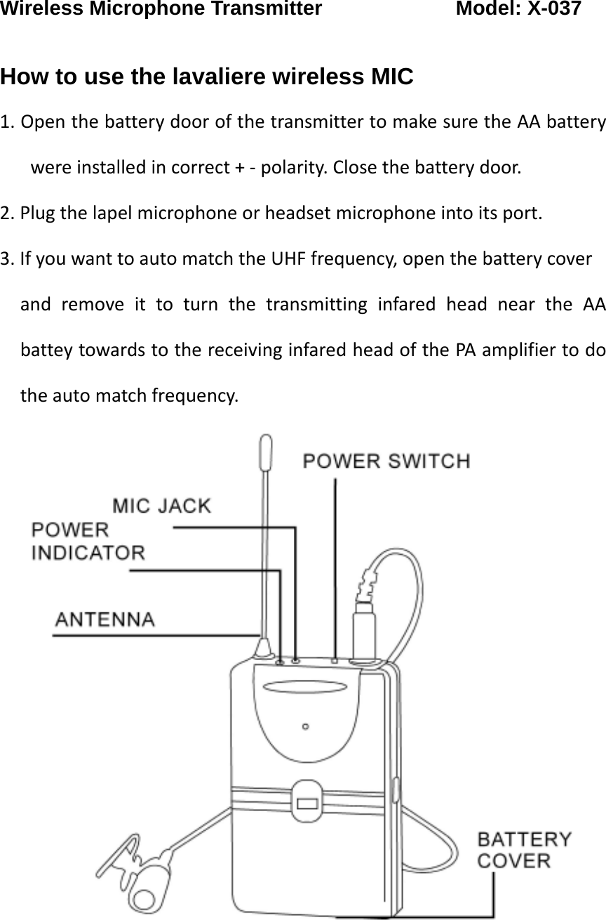 Wireless Microphone Transmitter             Model: X-037  How to use the lavaliere wireless MIC 1.OpenthebatterydoorofthetransmittertomakesuretheAAbatterywereinstalledincorrect+‐polarity.Closethebatterydoor.2.Plugthelapelmicrophoneorheadsetmicrophoneintoitsport.3.IfyouwanttoautomatchtheUHFfrequency,openthebatterycoverandremoveittoturnthetransmittinginfaredheadneartheAAbatteytowardstothereceivinginfaredheadofthePAamplifiertodotheautomatchfrequency.
