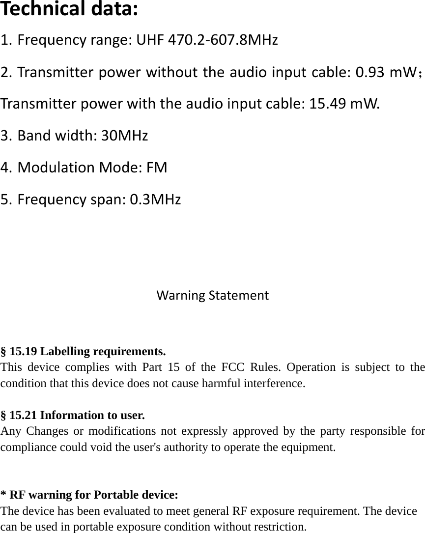Te c h n i c a l data:1. Frequencyrange:UHF470.2‐607.8MHz2. Transmitterpowerwithouttheaudioinputcable:0.93mW；Transmitterpowerwiththeaudioinputcable:15.49mW.3. Bandwidth:30MHz4. ModulationMode:FM5. Frequencyspan:0.3MHzWarningStatement§ 15.19 Labelling requirements. This device complies with Part 15 of the FCC Rules. Operation is subject to the condition that this device does not cause harmful interference.  § 15.21 Information to user. Any Changes or modifications not expressly approved by the party responsible for compliance could void the user&apos;s authority to operate the equipment. * RF warning for Portable device: The device has been evaluated to meet general RF exposure requirement. The device can be used in portable exposure condition without restriction. 