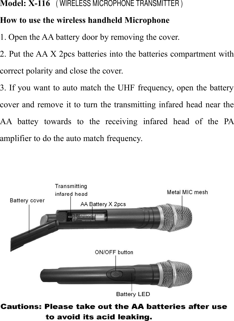 Model: X-116How to use the wireless handheld Microphone1. Open the AA battery door by removing the cover.2. Put the AA X 2pcs batteries into the batteries compartment withcorrect polarity and close the cover.3. If you want to auto match the UHF frequency, open the batterycover and remove it to turn the transmitting infared head near theAA battey towards to the receiving infared head of the PAamplifier to do the auto match frequency.( WIRELESS MICROPHONE TRANSMITTER )