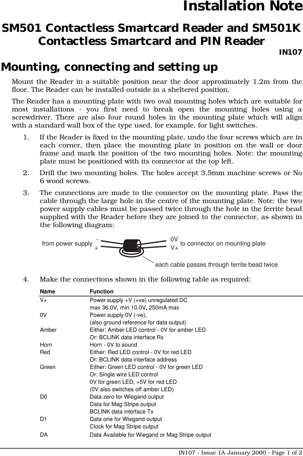 IN107 - Issue 1A January 2000 - Page 1 of 2Installation NoteSM501 Contactless Smartcard Reader and SM501KContactless Smartcard and PIN Reader IN107Mounting, connecting and setting upMount the Reader in a suitable position near the door approximately 1.2m from thefloor. The Reader can be installed outside in a sheltered position.The Reader has a mounting plate with two oval mounting holes which are suitable formost installations - you first need to break open the mounting holes using ascrewdriver. There are also four round holes in the mounting plate which will alignwith a standard wall box of the type used, for example, for light switches.1. If the Reader is fixed to the mounting plate, undo the four screws which are ineach corner, then place the mounting plate in position on the wall or doorframe and mark the position of the two mounting holes. Note: the mountingplate must be positioned with its connector at the top left.2. Drill the two mounting holes. The holes accept 3.5mm machine screws or No6 wood screws.3. The connections are made to the connector on the mounting plate. Pass thecable through the large hole in the centre of the mounting plate. Note: the twopower supply cables must be passed twice through the hole in the ferrite beadsupplied with the Reader before they are joined to the connector, as shown inthe following diagram:-+from power supplyeach cable passes through ferrite bead twice0VV+ to connector on mounting plate4. Make the connections shown in the following table as required:Name FunctionV+ Power supply +V (+ve) unregulated DCmax 36.0V, min 10.0V, 250mA max0V Power supply 0V (-ve),(also ground reference for data output)Amber Either: Amber LED control - 0V for amber LEDOr: BCLINK data interface RxHorn Horn - 0V to soundRed Either: Red LED control - 0V for red LEDOr: BCLINK data interface addressGreen Either: Green LED control - 0V for green LEDOr: Single wire LED control0V for green LED, +5V for red LED(0V also switches off amber LED)D0 Data zero for Wiegand outputData for Mag Stripe outputBCLINK data interface TxD1 Data one for Wiegand outputClock for Mag Stripe outputDA Data Available for Wiegand or Mag Stripe output