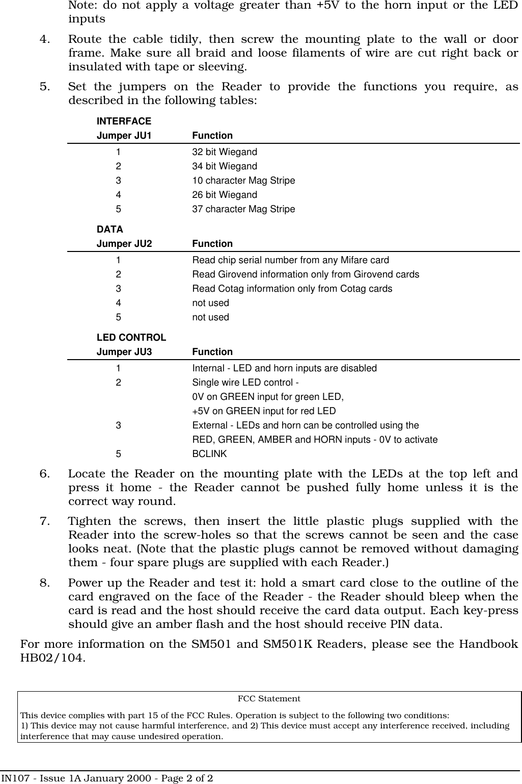 IN107 - Issue 1A January 2000 - Page 2 of 2Note: do not apply a voltage greater than +5V to the horn input or the LEDinputs4. Route the cable tidily, then screw the mounting plate to the wall or doorframe. Make sure all braid and loose filaments of wire are cut right back orinsulated with tape or sleeving.5. Set the jumpers on the Reader to provide the functions you require, asdescribed in the following tables:INTERFACEJumper JU1 Function1 32 bit Wiegand2 34 bit Wiegand3 10 character Mag Stripe4 26 bit Wiegand5 37 character Mag StripeDATAJumper JU2 Function1 Read chip serial number from any Mifare card2 Read Girovend information only from Girovend cards3 Read Cotag information only from Cotag cards4 not used5 not usedLED CONTROLJumper JU3 Function1 Internal - LED and horn inputs are disabled2 Single wire LED control -0V on GREEN input for green LED,+5V on GREEN input for red LED3 External - LEDs and horn can be controlled using theRED, GREEN, AMBER and HORN inputs - 0V to activate5 BCLINK6. Locate the Reader on the mounting plate with the LEDs at the top left andpress it home - the Reader cannot be pushed fully home unless it is thecorrect way round.7. Tighten the screws, then insert the little plastic plugs supplied with theReader into the screw-holes so that the screws cannot be seen and the caselooks neat. (Note that the plastic plugs cannot be removed without damagingthem - four spare plugs are supplied with each Reader.)8. Power up the Reader and test it: hold a smart card close to the outline of thecard engraved on the face of the Reader - the Reader should bleep when thecard is read and the host should receive the card data output. Each key-pressshould give an amber flash and the host should receive PIN data.For more information on the SM501 and SM501K Readers, please see the HandbookHB02/104.FCC StatementThis device complies with part 15 of the FCC Rules. Operation is subject to the following two conditions:1) This device may not cause harmful interference, and 2) This device must accept any interference received, includinginterference that may cause undesired operation.