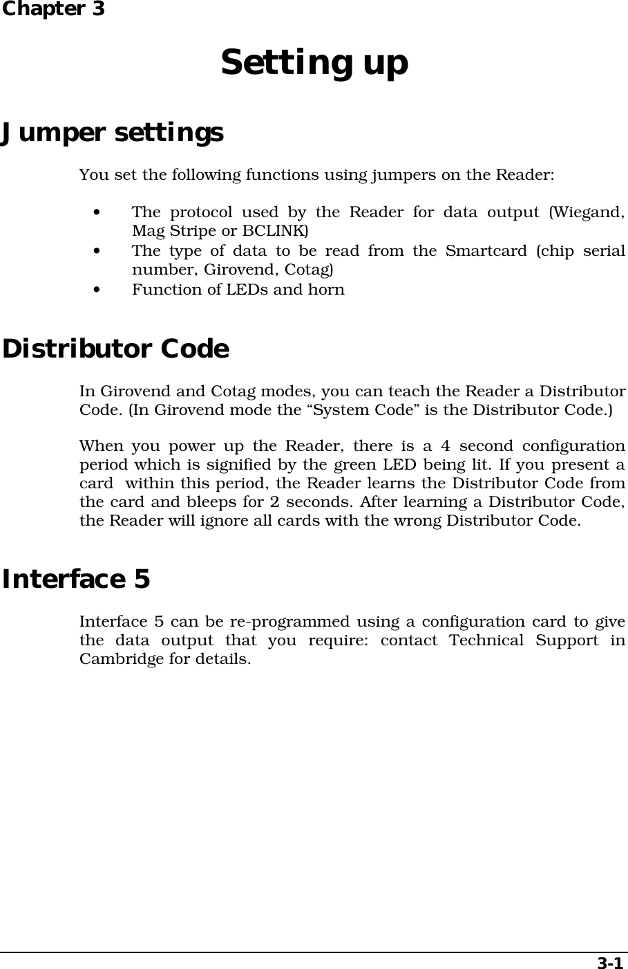 3-1Chapter 3  Setting upJumper settingsYou set the following functions using jumpers on the Reader:•  The protocol used by the Reader for data output (Wiegand,Mag Stripe or BCLINK)•  The type of data to be read from the Smartcard (chip serialnumber, Girovend, Cotag)•  Function of LEDs and hornDistributor CodeIn Girovend and Cotag modes, you can teach the Reader a DistributorCode. (In Girovend mode the “System Code” is the Distributor Code.)When you power up the Reader, there is a 4 second configurationperiod which is signified by the green LED being lit. If you present acard  within this period, the Reader learns the Distributor Code fromthe card and bleeps for 2 seconds. After learning a Distributor Code,the Reader will ignore all cards with the wrong Distributor Code.Interface 5Interface 5 can be re-programmed using a configuration card to givethe data output that you require: contact Technical Support inCambridge for details.