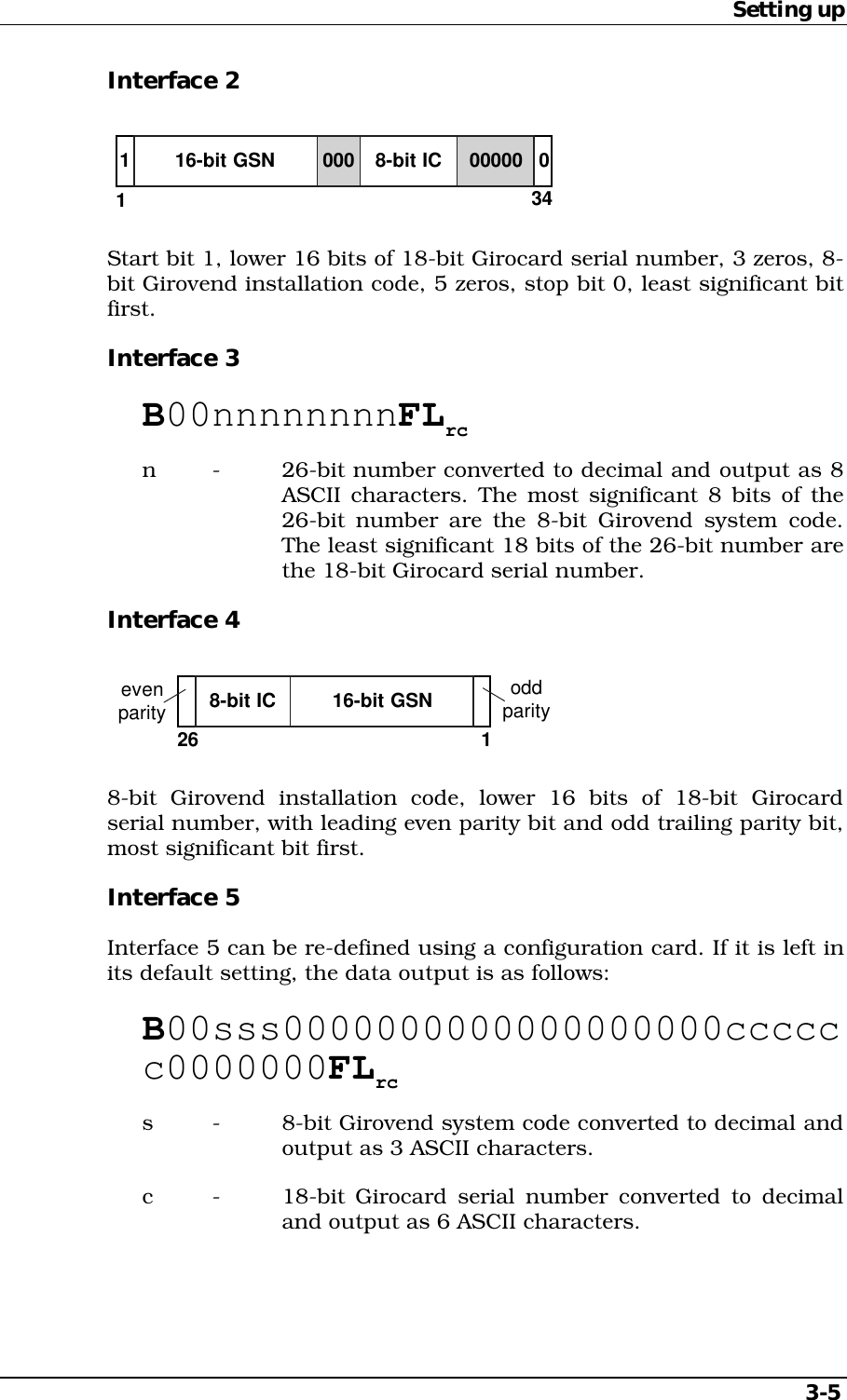 Setting up3-5Interface 216-bit GSN134108-bit IC000 00000Start bit 1, lower 16 bits of 18-bit Girocard serial number, 3 zeros, 8-bit Girovend installation code, 5 zeros, stop bit 0, least significant bitfirst.Interface 3B00nnnnnnnnFLrcn - 26-bit number converted to decimal and output as 8ASCII characters. The most significant 8 bits of the26-bit number are the 8-bit Girovend system code.The least significant 18 bits of the 26-bit number arethe 18-bit Girocard serial number.Interface 41oddparity16-bit GSN8-bit ICevenparity268-bit Girovend installation code, lower 16 bits of 18-bit Girocardserial number, with leading even parity bit and odd trailing parity bit,most significant bit first.Interface 5Interface 5 can be re-defined using a configuration card. If it is left inits default setting, the data output is as follows:B00sss0000000000000000000cccccc0000000FLrcs - 8-bit Girovend system code converted to decimal andoutput as 3 ASCII characters.c - 18-bit Girocard serial number converted to decimaland output as 6 ASCII characters.