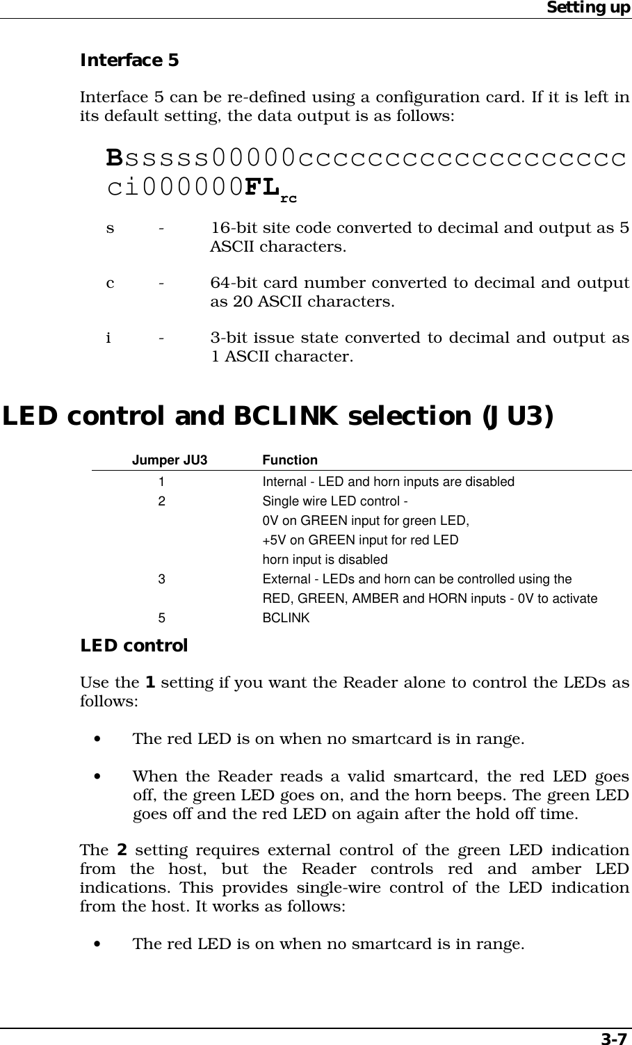 Setting up3-7Interface 5Interface 5 can be re-defined using a configuration card. If it is left inits default setting, the data output is as follows:Bsssss00000cccccccccccccccccccci000000FLrcs - 16-bit site code converted to decimal and output as 5ASCII characters.c - 64-bit card number converted to decimal and outputas 20 ASCII characters.i - 3-bit issue state converted to decimal and output as1 ASCII character.LED control and BCLINK selection (JU3)Jumper JU3 Function1 Internal - LED and horn inputs are disabled2 Single wire LED control -0V on GREEN input for green LED,+5V on GREEN input for red LEDhorn input is disabled3 External - LEDs and horn can be controlled using theRED, GREEN, AMBER and HORN inputs - 0V to activate5 BCLINKLED controlUse the 1 setting if you want the Reader alone to control the LEDs asfollows:•  The red LED is on when no smartcard is in range.•  When the Reader reads a valid smartcard, the red LED goesoff, the green LED goes on, and the horn beeps. The green LEDgoes off and the red LED on again after the hold off time.The 2 setting requires external control of the green LED indicationfrom the host, but the Reader controls red and amber LEDindications. This provides single-wire control of the LED indicationfrom the host. It works as follows:•  The red LED is on when no smartcard is in range.
