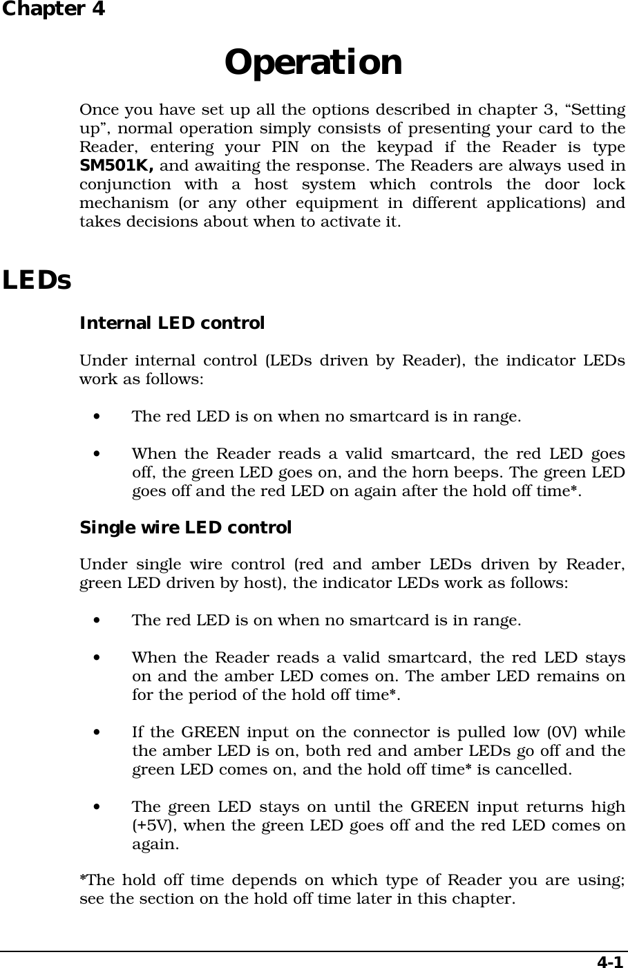 4-1Chapter 4  OperationOnce you have set up all the options described in chapter 3, “Settingup”, normal operation simply consists of presenting your card to theReader, entering your PIN on the keypad if the Reader is typeSM501K, and awaiting the response. The Readers are always used inconjunction with a host system which controls the door lockmechanism (or any other equipment in different applications) andtakes decisions about when to activate it.LEDsInternal LED controlUnder internal control (LEDs driven by Reader), the indicator LEDswork as follows:•  The red LED is on when no smartcard is in range.•  When the Reader reads a valid smartcard, the red LED goesoff, the green LED goes on, and the horn beeps. The green LEDgoes off and the red LED on again after the hold off time*.Single wire LED controlUnder single wire control (red and amber LEDs driven by Reader,green LED driven by host), the indicator LEDs work as follows:•  The red LED is on when no smartcard is in range.•  When the Reader reads a valid smartcard, the red LED stayson and the amber LED comes on. The amber LED remains onfor the period of the hold off time*.•  If the GREEN input on the connector is pulled low (0V) whilethe amber LED is on, both red and amber LEDs go off and thegreen LED comes on, and the hold off time* is cancelled.•  The green LED stays on until the GREEN input returns high(+5V), when the green LED goes off and the red LED comes onagain.*The hold off time depends on which type of Reader you are using;see the section on the hold off time later in this chapter.