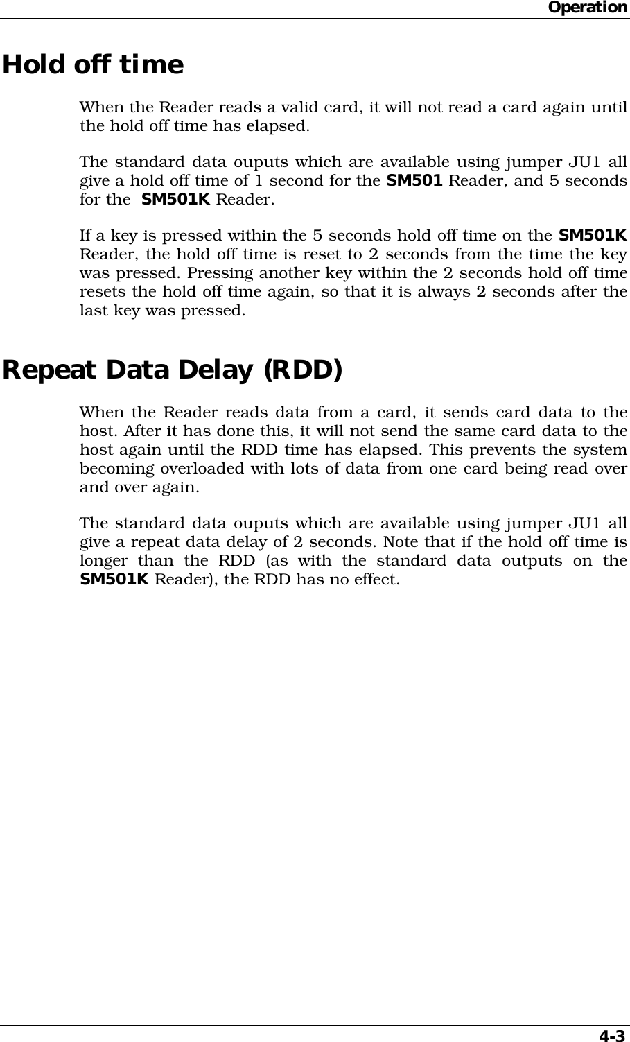 Operation4-3Hold off timeWhen the Reader reads a valid card, it will not read a card again untilthe hold off time has elapsed.The standard data ouputs which are available using jumper JU1 allgive a hold off time of 1 second for the SM501 Reader, and 5 secondsfor the  SM501K Reader.If a key is pressed within the 5 seconds hold off time on the SM501KReader, the hold off time is reset to 2 seconds from the time the keywas pressed. Pressing another key within the 2 seconds hold off timeresets the hold off time again, so that it is always 2 seconds after thelast key was pressed.Repeat Data Delay (RDD)When the Reader reads data from a card, it sends card data to thehost. After it has done this, it will not send the same card data to thehost again until the RDD time has elapsed. This prevents the systembecoming overloaded with lots of data from one card being read overand over again.The standard data ouputs which are available using jumper JU1 allgive a repeat data delay of 2 seconds. Note that if the hold off time islonger than the RDD (as with the standard data outputs on theSM501K Reader), the RDD has no effect.