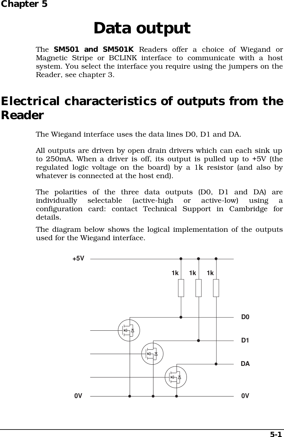 5-1Chapter 5  Data outputThe  SM501 and SM501K Readers offer a choice of Wiegand orMagnetic Stripe or BCLINK interface to communicate with a hostsystem. You select the interface you require using the jumpers on theReader, see chapter 3.Electrical characteristics of outputs from theReaderThe Wiegand interface uses the data lines D0, D1 and DA.All outputs are driven by open drain drivers which can each sink upto 250mA. When a driver is off, its output is pulled up to +5V (theregulated logic voltage on the board) by a 1k resistor (and also bywhatever is connected at the host end).The polarities of the three data outputs (D0, D1 and DA) areindividually selectable (active-high or active-low) using aconfiguration card: contact Technical Support in Cambridge fordetails.The diagram below shows the logical implementation of the outputsused for the Wiegand interface.D0D1DA+5V0V0V1k 1k 1k
