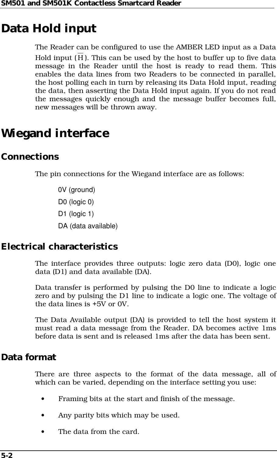 SM501 and SM501K Contactless Smartcard Reader5-2Data Hold inputThe Reader can be configured to use the AMBER LED input as a DataHold input (H). This can be used by the host to buffer up to five datamessage in the Reader until the host is ready to read them. Thisenables the data lines from two Readers to be connected in parallel,the host polling each in turn by releasing its Data Hold input, readingthe data, then asserting the Data Hold input again. If you do not readthe messages quickly enough and the message buffer becomes full,new messages will be thrown away.Wiegand interfaceConnectionsThe pin connections for the Wiegand interface are as follows:0V (ground)D0 (logic 0)D1 (logic 1)DA (data available)Electrical characteristicsThe interface provides three outputs: logic zero data (D0), logic onedata (D1) and data available (DA).Data transfer is performed by pulsing the D0 line to indicate a logiczero and by pulsing the D1 line to indicate a logic one. The voltage ofthe data lines is +5V or 0V.The Data Available output (DA) is provided to tell the host system itmust read a data message from the Reader. DA becomes active 1msbefore data is sent and is released 1ms after the data has been sent.Data formatThere are three aspects to the format of the data message, all ofwhich can be varied, depending on the interface setting you use:•  Framing bits at the start and finish of the message.•  Any parity bits which may be used.•  The data from the card.
