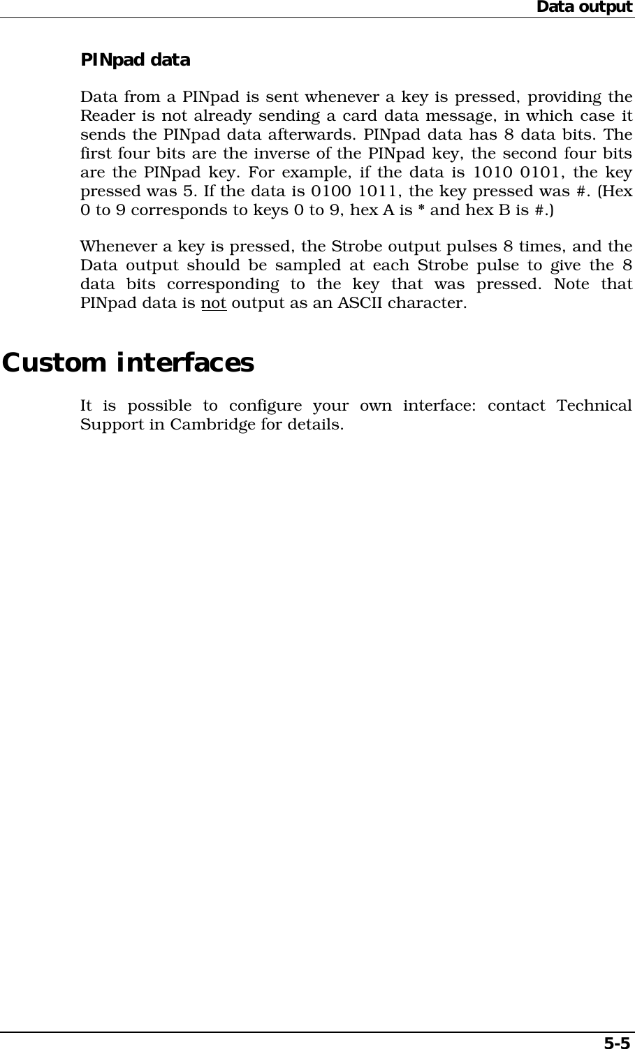 Data output5-5PINpad dataData from a PINpad is sent whenever a key is pressed, providing theReader is not already sending a card data message, in which case itsends the PINpad data afterwards. PINpad data has 8 data bits. Thefirst four bits are the inverse of the PINpad key, the second four bitsare the PINpad key. For example, if the data is 1010 0101, the keypressed was 5. If the data is 0100 1011, the key pressed was #. (Hex0 to 9 corresponds to keys 0 to 9, hex A is * and hex B is #.)Whenever a key is pressed, the Strobe output pulses 8 times, and theData output should be sampled at each Strobe pulse to give the 8data bits corresponding to the key that was pressed. Note thatPINpad data is not output as an ASCII character.Custom interfacesIt is possible to configure your own interface: contact TechnicalSupport in Cambridge for details.