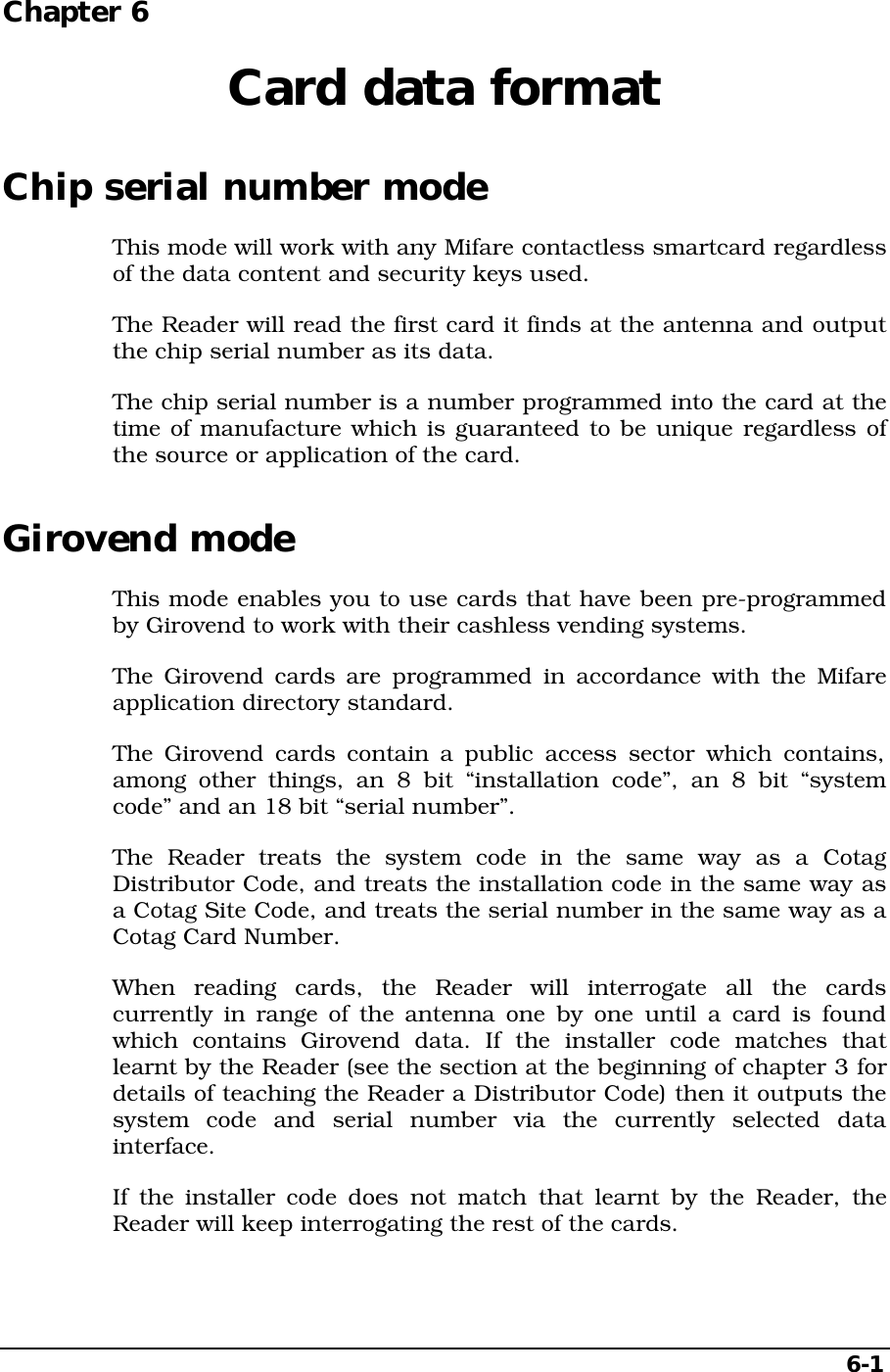 6-1Chapter 6  Card data formatChip serial number modeThis mode will work with any Mifare contactless smartcard regardlessof the data content and security keys used.The Reader will read the first card it finds at the antenna and outputthe chip serial number as its data.The chip serial number is a number programmed into the card at thetime of manufacture which is guaranteed to be unique regardless ofthe source or application of the card.Girovend modeThis mode enables you to use cards that have been pre-programmedby Girovend to work with their cashless vending systems.The Girovend cards are programmed in accordance with the Mifareapplication directory standard.The Girovend cards contain a public access sector which contains,among other things, an 8 bit “installation code”, an 8 bit “systemcode” and an 18 bit “serial number”.The Reader treats the system code in the same way as a CotagDistributor Code, and treats the installation code in the same way asa Cotag Site Code, and treats the serial number in the same way as aCotag Card Number.When reading cards, the Reader will interrogate all the cardscurrently in range of the antenna one by one until a card is foundwhich contains Girovend data. If the installer code matches thatlearnt by the Reader (see the section at the beginning of chapter 3 fordetails of teaching the Reader a Distributor Code) then it outputs thesystem code and serial number via the currently selected datainterface.If the installer code does not match that learnt by the Reader, theReader will keep interrogating the rest of the cards.