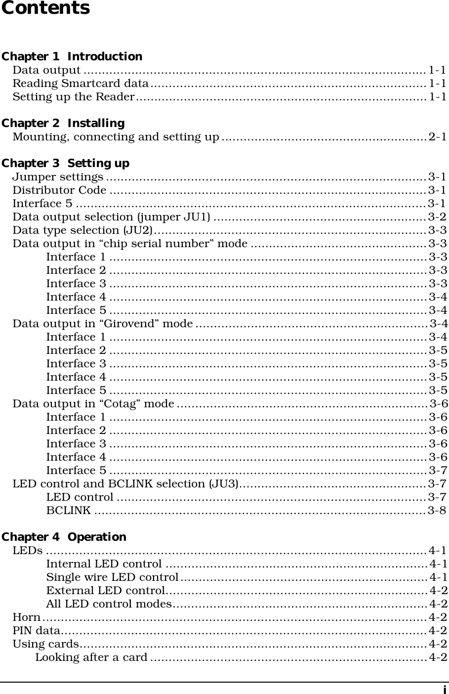 iContentsChapter 1  IntroductionData output .............................................................................................1-1Reading Smartcard data...........................................................................1-1Setting up the Reader...............................................................................1-1Chapter 2  InstallingMounting, connecting and setting up........................................................2-1Chapter 3  Setting upJumper settings.......................................................................................3-1Distributor Code ......................................................................................3-1Interface 5 ...............................................................................................3-1Data output selection (jumper JU1) ..........................................................3-2Data type selection (JU2)..........................................................................3-3Data output in “chip serial number” mode ................................................3-3Interface 1 ......................................................................................3-3Interface 2 ......................................................................................3-3Interface 3 ......................................................................................3-3Interface 4 ......................................................................................3-4Interface 5 ......................................................................................3-4Data output in “Girovend” mode...............................................................3-4Interface 1 ......................................................................................3-4Interface 2 ......................................................................................3-5Interface 3 ......................................................................................3-5Interface 4 ......................................................................................3-5Interface 5 ......................................................................................3-5Data output in “Cotag” mode....................................................................3-6Interface 1 ......................................................................................3-6Interface 2 ......................................................................................3-6Interface 3 ......................................................................................3-6Interface 4 ......................................................................................3-6Interface 5 ......................................................................................3-7LED control and BCLINK selection (JU3)...................................................3-7LED control ....................................................................................3-7BCLINK ..........................................................................................3-8Chapter 4  OperationLEDs .......................................................................................................4-1Internal LED control .......................................................................4-1Single wire LED control...................................................................4-1External LED control.......................................................................4-2All LED control modes.....................................................................4-2Horn........................................................................................................4-2PIN data...................................................................................................4-2Using cards..............................................................................................4-2Looking after a card...........................................................................4-2