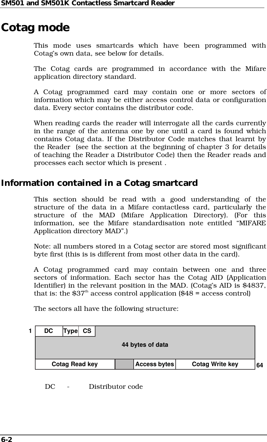 SM501 and SM501K Contactless Smartcard Reader6-2Cotag modeThis mode uses smartcards which have been programmed withCotag’s own data, see below for details.The Cotag cards are programmed in accordance with the Mifareapplication directory standard.A Cotag programmed card may contain one or more sectors ofinformation which may be either access control data or configurationdata. Every sector contains the distributor code.When reading cards the reader will interrogate all the cards currentlyin the range of the antenna one by one until a card is found whichcontains Cotag data. If the Distributor Code matches that learnt bythe Reader  (see the section at the beginning of chapter 3 for detailsof teaching the Reader a Distributor Code) then the Reader reads andprocesses each sector which is present .Information contained in a Cotag smartcardThis section should be read with a good understanding of thestructure of the data in a Mifare contactless card, particularly thestructure of the MAD (Mifare Application Directory). (For thisinformation, see the Mifare standardisation note entitled “MIFAREApplication directory MAD”.)Note: all numbers stored in a Cotag sector are stored most significantbyte first (this is is different from most other data in the card).A Cotag programmed card may contain between one and threesectors of information. Each sector has the Cotag AID (ApplicationIdentifier) in the relevant position in the MAD. (Cotag’s AID is $4837,that is: the $37th access control application ($48 = access control)The sectors all have the following structure:DC Type CS44 bytes of data164Cotag Read key Cotag Write keyAccess bytesDC - Distributor code