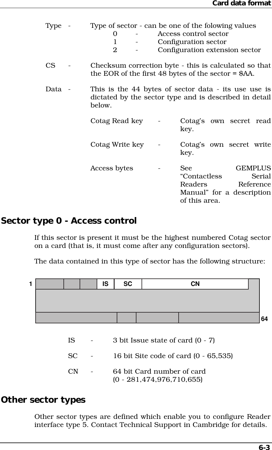 Card data format6-3Type - Type of sector - can be one of the folowing values0 - Access control sector1 - Configuration sector2 - Configuration extension sectorCS - Checksum correction byte - this is calculated so thatthe EOR of the first 48 bytes of the sector = $AA.Data - This is the 44 bytes of sector data - its use use isdictated by the sector type and is described in detailbelow.Cotag Read key - Cotag’s  own  secret  readkey.Cotag Write key - Cotag’s  own  secret  writekey.Access bytes - See  GEMPLUS“Contactless SerialReaders ReferenceManual” for a descriptionof this area.Sector type 0 - Access controlIf this sector is present it must be the highest numbered Cotag sectoron a card (that is, it must come after any configuration sectors).The data contained in this type of sector has the following structure:164CNIS SCIS - 3 bit Issue state of card (0 - 7)SC - 16 bit Site code of card (0 - 65,535)CN - 64 bit Card number of card(0 - 281,474,976,710,655)Other sector typesOther sector types are defined which enable you to configure Readerinterface type 5. Contact Technical Support in Cambridge for details.