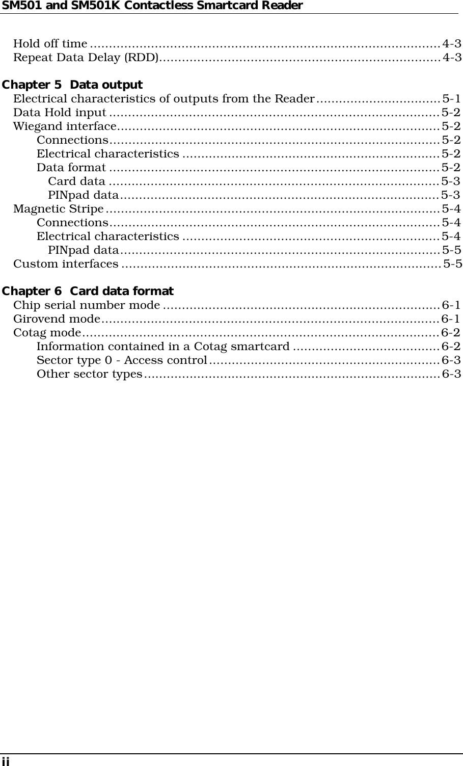 SM501 and SM501K Contactless Smartcard ReaderiiHold off time............................................................................................4-3Repeat Data Delay (RDD)..........................................................................4-3Chapter 5  Data outputElectrical characteristics of outputs from the Reader.................................5-1Data Hold input.......................................................................................5-2Wiegand interface.....................................................................................5-2Connections.......................................................................................5-2Electrical characteristics ....................................................................5-2Data format .......................................................................................5-2Card data .......................................................................................5-3PINpad data....................................................................................5-3Magnetic Stripe........................................................................................5-4Connections.......................................................................................5-4Electrical characteristics ....................................................................5-4PINpad data....................................................................................5-5Custom interfaces ....................................................................................5-5Chapter 6  Card data formatChip serial number mode .........................................................................6-1Girovend mode.........................................................................................6-1Cotag mode..............................................................................................6-2Information contained in a Cotag smartcard .......................................6-2Sector type 0 - Access control.............................................................6-3Other sector types..............................................................................6-3