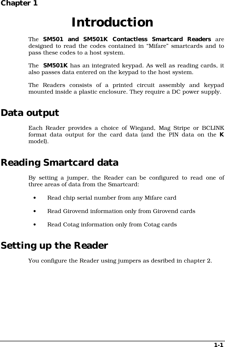 1-1Chapter 1  IntroductionThe  SM501 and SM501K Contactless Smartcard Readers aredesigned to read the codes contained in “Mifare” smartcards and topass these codes to a host system.The  SM501K has an integrated keypad. As well as reading cards, italso passes data entered on the keypad to the host system.The Readers consists of a printed circuit assembly and keypadmounted inside a plastic enclosure. They require a DC power supply.Data outputEach Reader provides a choice of Wiegand, Mag Stripe or BCLINKformat data output for the card data (and the PIN data on the Kmodel).Reading Smartcard dataBy setting a jumper, the Reader can be configured to read one ofthree areas of data from the Smartcard:•  Read chip serial number from any Mifare card•  Read Girovend information only from Girovend cards•  Read Cotag information only from Cotag cardsSetting up the ReaderYou configure the Reader using jumpers as desribed in chapter 2.