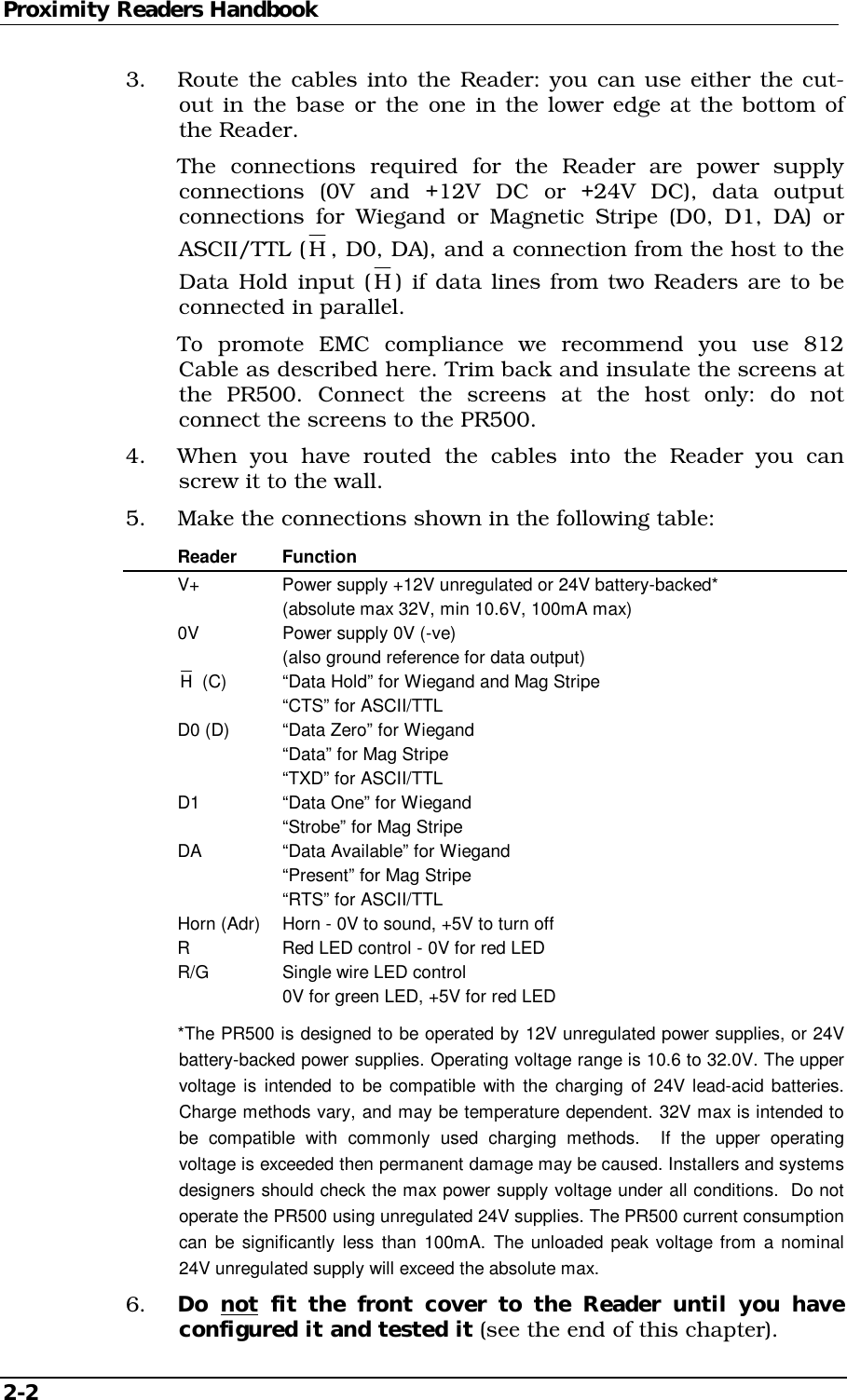 Proximity Readers Handbook 2-2   3.  Route the cables into the Reader: you can use either the cut-out in the base or the one in the lower edge at the bottom of the Reader.   The connections required for the Reader are power supply connections (0V and +12V DC or +24V DC), data output connections for Wiegand or Magnetic Stripe (D0, D1, DA) or ASCII/TTL (H , D0, DA), and a connection from the host to the Data Hold input (H ) if data lines from two Readers are to be connected in parallel.   To promote EMC compliance we recommend you use 812 Cable as described here. Trim back and insulate the screens at the PR500. Connect the screens at the host only: do not connect the screens to the PR500. 4.  When you have routed the cables into the Reader you can screw it to the wall. 5.  Make the connections shown in the following table:  Reader Function   V+    Power supply +12V unregulated or 24V battery-backed*       (absolute max 32V, min 10.6V, 100mA max)   0V    Power supply 0V (-ve)       (also ground reference for data output)  H (C)  “Data Hold” for Wiegand and Mag Stripe       “CTS” for ASCII/TTL   D0 (D)  “Data Zero” for Wiegand       “Data” for Mag Stripe       “TXD” for ASCII/TTL   D1    “Data One” for Wiegand       “Strobe” for Mag Stripe   DA    “Data Available” for Wiegand       “Present” for Mag Stripe       “RTS” for ASCII/TTL   Horn (Adr)  Horn - 0V to sound, +5V to turn off   R    Red LED control - 0V for red LED   R/G   Single wire LED control       0V for green LED, +5V for red LED   *The PR500 is designed to be operated by 12V unregulated power supplies, or 24V battery-backed power supplies. Operating voltage range is 10.6 to 32.0V. The upper voltage is intended to be compatible with the charging of 24V lead-acid batteries. Charge methods vary, and may be temperature dependent. 32V max is intended to be compatible with commonly used charging methods.  If the upper operating voltage is exceeded then permanent damage may be caused. Installers and systems designers should check the max power supply voltage under all conditions.  Do not operate the PR500 using unregulated 24V supplies. The PR500 current consumption can be significantly less than 100mA. The unloaded peak voltage from a nominal 24V unregulated supply will exceed the absolute max. 6.  Do not fit the front cover to the Reader until you have configured it and tested it (see the end of this chapter). 