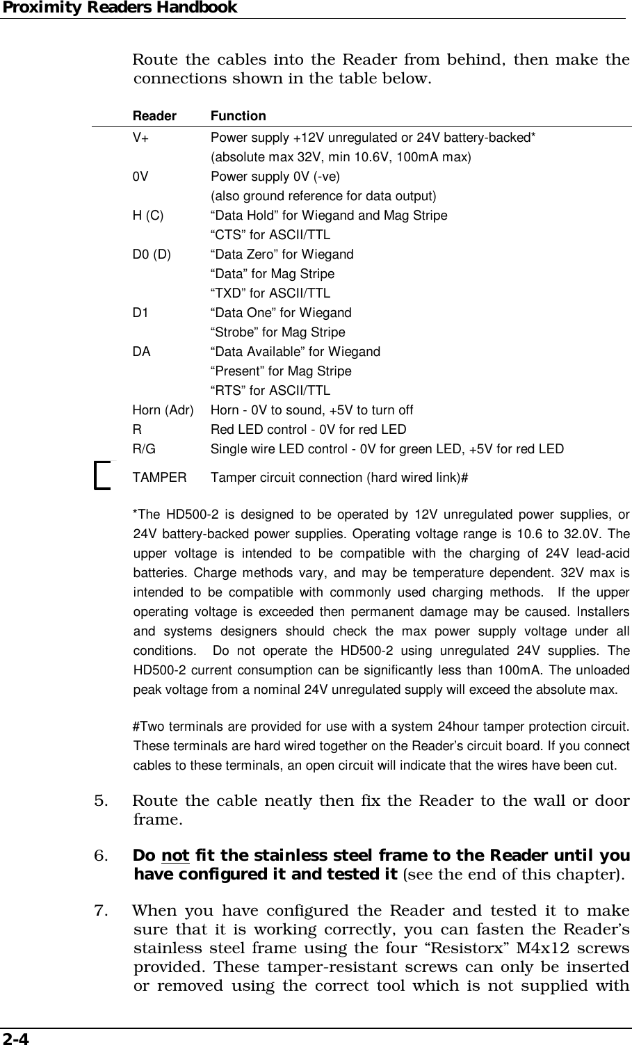 Proximity Readers Handbook 2-4     Route the cables into the Reader from behind, then make the connections shown in the table below.  Reader Function   V+    Power supply +12V unregulated or 24V battery-backed*       (absolute max 32V, min 10.6V, 100mA max)   0V    Power supply 0V (-ve)       (also ground reference for data output)  H (C)  “Data Hold” for Wiegand and Mag Stripe     “CTS” for ASCII/TTL  D0 (D) “Data Zero” for Wiegand     “Data” for Mag Stripe     “TXD” for ASCII/TTL  D1   “Data One” for Wiegand     “Strobe” for Mag Stripe  DA   “Data Available” for Wiegand     “Present” for Mag Stripe     “RTS” for ASCII/TTL   Horn (Adr)  Horn - 0V to sound, +5V to turn off   R    Red LED control - 0V for red LED   R/G   Single wire LED control - 0V for green LED, +5V for red LED   TAMPER  Tamper circuit connection (hard wired link)#   *The HD500-2 is designed to be operated by 12V unregulated power supplies, or 24V battery-backed power supplies. Operating voltage range is 10.6 to 32.0V. The upper voltage is intended to be compatible with the charging of 24V lead-acid batteries. Charge methods vary, and may be temperature dependent. 32V max is intended to be compatible with commonly used charging methods.  If the upper operating voltage is exceeded then permanent damage may be caused. Installers and systems designers should check the max power supply voltage under all conditions.  Do not operate the HD500-2 using unregulated 24V supplies. The HD500-2 current consumption can be significantly less than 100mA. The unloaded peak voltage from a nominal 24V unregulated supply will exceed the absolute max.   #Two terminals are provided for use with a system 24hour tamper protection circuit. These terminals are hard wired together on the Reader’s circuit board. If you connect cables to these terminals, an open circuit will indicate that the wires have been cut. 5.  Route the cable neatly then fix the Reader to the wall or door frame. 6.  Do not fit the stainless steel frame to the Reader until you have configured it and tested it (see the end of this chapter). 7.  When you have configured the Reader and tested it to make sure that it is working correctly, you can fasten the Reader’s stainless steel frame using the four “Resistorx” M4x12 screws provided. These tamper-resistant screws can only be inserted or removed using the correct tool which is not supplied with 