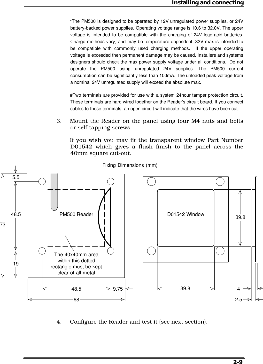 Installing and connecting   2-9   *The PM500 is designed to be operated by 12V unregulated power supplies, or 24V battery-backed power supplies. Operating voltage range is 10.6 to 32.0V. The upper voltage is intended to be compatible with the charging of 24V lead-acid batteries. Charge methods vary, and may be temperature dependent. 32V max is intended to be compatible with commonly used charging methods.  If the upper operating voltage is exceeded then permanent damage may be caused. Installers and systems designers should check the max power supply voltage under all conditions.  Do not operate the PM500 using unregulated 24V supplies. The PM500 current consumption can be significantly less than 100mA. The unloaded peak voltage from a nominal 24V unregulated supply will exceed the absolute max.   #Two terminals are provided for use with a system 24hour tamper protection circuit. These terminals are hard wired together on the Reader’s circuit board. If you connect cables to these terminals, an open circuit will indicate that the wires have been cut. 3.  Mount the Reader on the panel using four M4 nuts and bolts or self-tapping screws.   If you wish you may fit the transparent window Part Number D01542 which gives a flush finish to the panel across the 40mm square cut-out. Fixing Dimensions (mm)The 40x40mm areawithin this dottedrectangle must be keptclear of all metal735.51948.59.7548.568PM500 Reader D01542 Window42.539.839.8 4.  Configure the Reader and test it (see next section). 