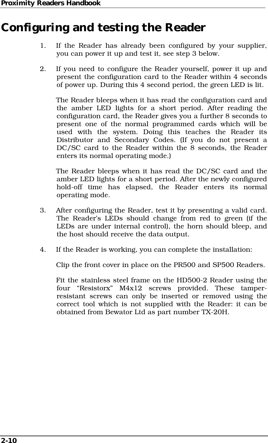 Proximity Readers Handbook 2-10   Configuring and testing the Reader 1.  If the Reader has already been configured by your supplier, you can power it up and test it, see step 3 below. 2.  If you need to configure the Reader yourself, power it up and present the configuration card to the Reader within 4 seconds of power up. During this 4 second period, the green LED is lit.   The Reader bleeps when it has read the configuration card and the amber LED lights for a short period. After reading the configuration card, the Reader gives you a further 8 seconds to present one of the normal programmed cards which will be used with the system. Doing this teaches the Reader its Distributor and Secondary Codes. (If you do not present a DC/SC card to the Reader within the 8 seconds, the Reader enters its normal operating mode.)   The Reader bleeps when it has read the DC/SC card and the amber LED lights for a short period. After the newly configured hold-off time has elapsed, the Reader enters its normal operating mode. 3.  After configuring the Reader, test it by presenting a valid card. The Reader’s LEDs should change from red to green (if the LEDs are under internal control), the horn should bleep, and the host should receive the data output. 4.  If the Reader is working, you can complete the installation:   Clip the front cover in place on the PR500 and SP500 Readers.   Fit the stainless steel frame on the HD500-2 Reader using the four  “Resistorx” M4x12 screws provided. These tamper-resistant screws can only be inserted or removed using the correct tool which is not supplied with the Reader: it can be obtained from Bewator Ltd as part number TX-20H.  