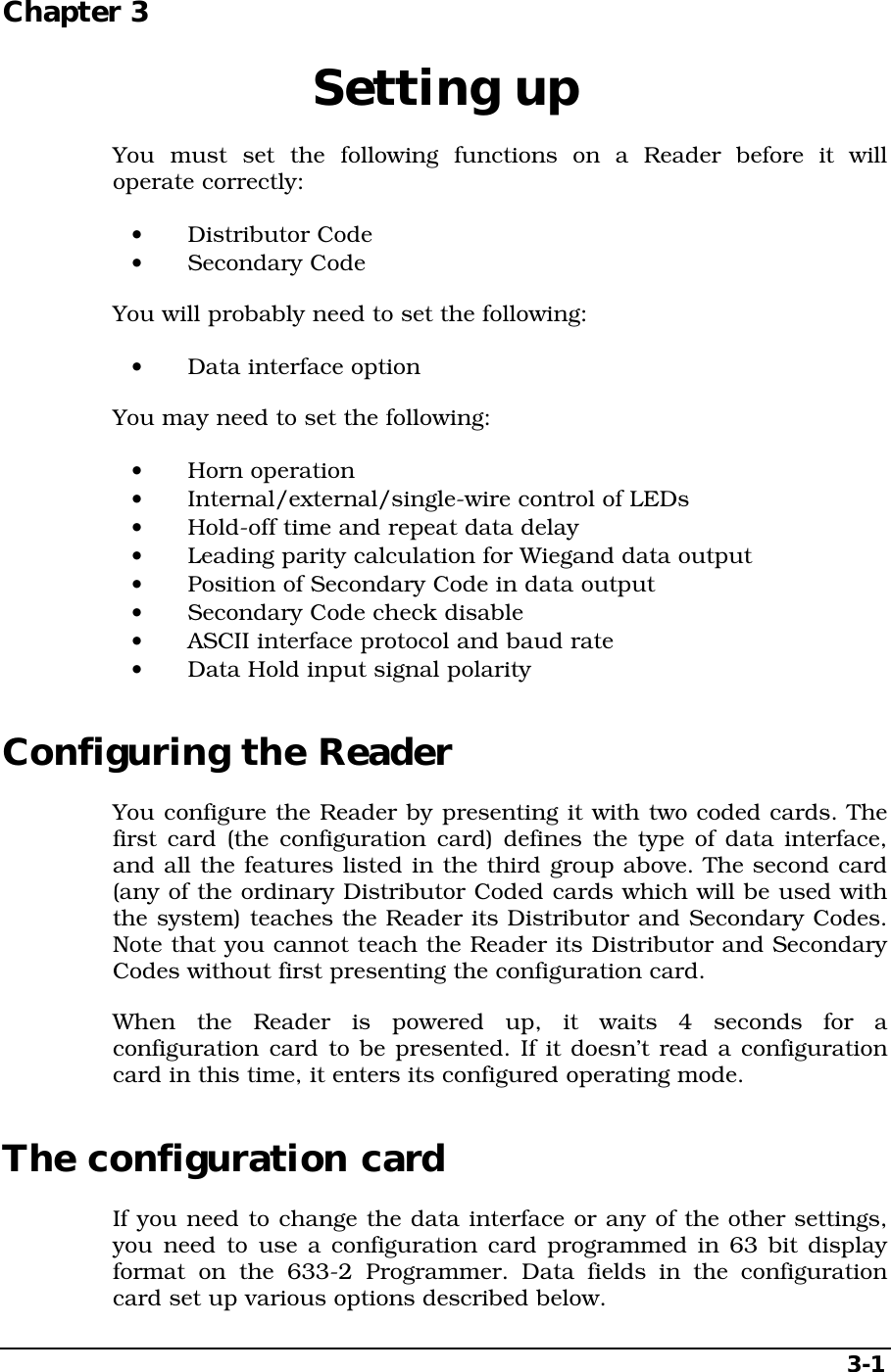   3-1 Chapter 3  Setting up You must set the following functions on a Reader before it will operate correctly: •  Distributor Code •  Secondary Code You will probably need to set the following: •  Data interface option You may need to set the following: •  Horn operation •  Internal/external/single-wire control of LEDs •  Hold-off time and repeat data delay •  Leading parity calculation for Wiegand data output •  Position of Secondary Code in data output •  Secondary Code check disable •  ASCII interface protocol and baud rate •  Data Hold input signal polarity Configuring the Reader You configure the Reader by presenting it with two coded cards. The first card (the configuration card) defines the type of data interface, and all the features listed in the third group above. The second card (any of the ordinary Distributor Coded cards which will be used with the system) teaches the Reader its Distributor and Secondary Codes. Note that you cannot teach the Reader its Distributor and Secondary Codes without first presenting the configuration card. When the Reader is powered up, it waits 4 seconds for a configuration card to be presented. If it doesn’t read a configuration card in this time, it enters its configured operating mode. The configuration card If you need to change the data interface or any of the other settings, you need to use a configuration card programmed in 63 bit display format on the 633-2 Programmer. Data fields in the configuration card set up various options described below. 
