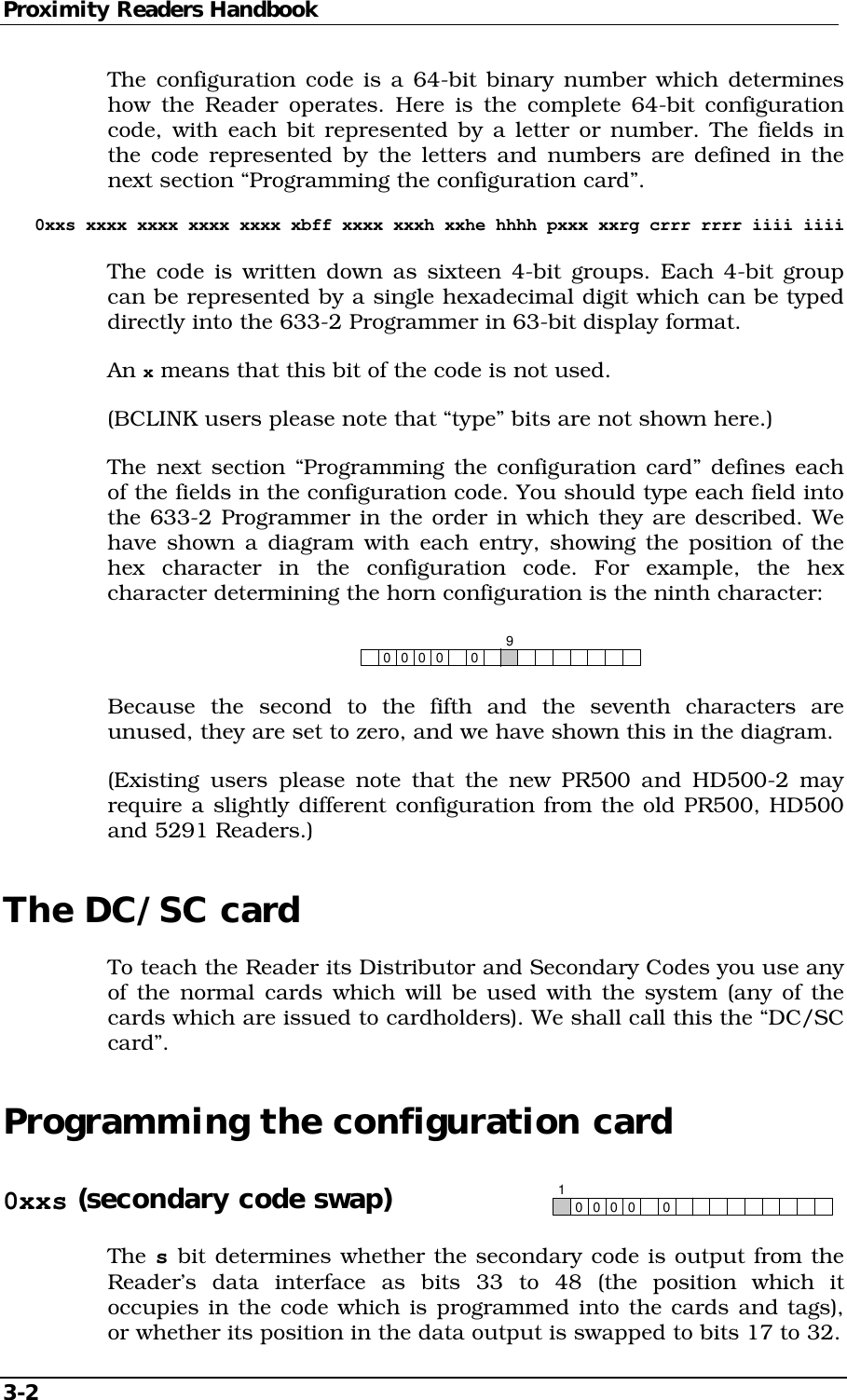 Proximity Readers Handbook 3-2   The configuration code is a 64-bit binary number which determines how the Reader operates. Here is the complete 64-bit configuration code, with each bit represented by a letter or number. The fields in the code represented by the letters and numbers are defined in the next section “Programming the configuration card”. 0xxs xxxx xxxx xxxx xxxx xbff xxxx xxxh xxhe hhhh pxxx xxrg crrr rrrr iiii iiii The code is written down as sixteen 4-bit groups. Each 4-bit group can be represented by a single hexadecimal digit which can be typed directly into the 633-2 Programmer in 63-bit display format. An x means that this bit of the code is not used. (BCLINK users please note that “type” bits are not shown here.) The next section “Programming the configuration card” defines each of the fields in the configuration code. You should type each field into the 633-2 Programmer in the order in which they are described. We have shown a diagram with each entry, showing the position of the hex character in the configuration code. For example, the hex character determining the horn configuration is the ninth character:     00 0009 Because the second to the fifth and the seventh characters are unused, they are set to zero, and we have shown this in the diagram. (Existing users please note that the new PR500 and HD500-2 may require a slightly different configuration from the old PR500, HD500 and 5291 Readers.) The DC/SC card To teach the Reader its Distributor and Secondary Codes you use any of the normal cards which will be used with the system (any of the cards which are issued to cardholders). We shall call this the “DC/SC card”. Programming the configuration card 0xxs (secondary code swap) 00 0001 The s bit determines whether the secondary code is output from the Reader’s data interface as bits 33 to 48 (the position which it occupies in the code which is programmed into the cards and tags), or whether its position in the data output is swapped to bits 17 to 32. 