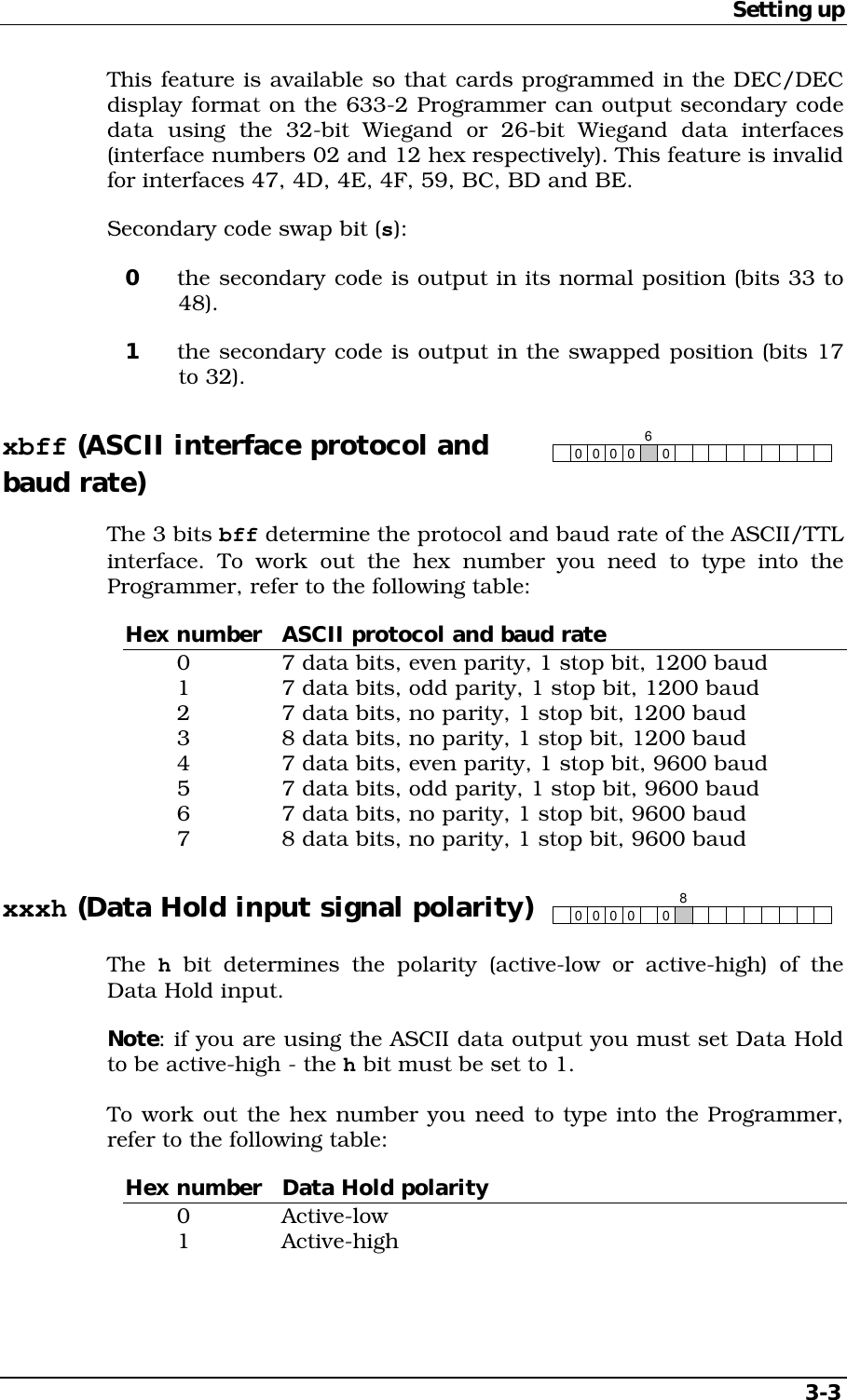 Setting up   3-3 This feature is available so that cards programmed in the DEC/DEC display format on the 633-2 Programmer can output secondary code data using the 32-bit Wiegand or 26-bit Wiegand data interfaces (interface numbers 02 and 12 hex respectively). This feature is invalid for interfaces 47, 4D, 4E, 4F, 59, BC, BD and BE. Secondary code swap bit (s): 0  the secondary code is output in its normal position (bits 33 to 48). 1  the secondary code is output in the swapped position (bits 17 to 32). xbff (ASCII interface protocol and 00 0006 baud rate) The 3 bits bff determine the protocol and baud rate of the ASCII/TTL interface. To work out the hex number you need to type into the Programmer, refer to the following table: Hex number  ASCII protocol and baud rate   0    7 data bits, even parity, 1 stop bit, 1200 baud   1    7 data bits, odd parity, 1 stop bit, 1200 baud   2    7 data bits, no parity, 1 stop bit, 1200 baud   3    8 data bits, no parity, 1 stop bit, 1200 baud   4    7 data bits, even parity, 1 stop bit, 9600 baud   5    7 data bits, odd parity, 1 stop bit, 9600 baud   6    7 data bits, no parity, 1 stop bit, 9600 baud   7    8 data bits, no parity, 1 stop bit, 9600 baud xxxh (Data Hold input signal polarity) 00 0008 The  h bit determines the polarity (active-low or active-high) of the Data Hold input. Note: if you are using the ASCII data output you must set Data Hold to be active-high - the h bit must be set to 1. To work out the hex number you need to type into the Programmer, refer to the following table: Hex number  Data Hold polarity  0   Active-low  1   Active-high 