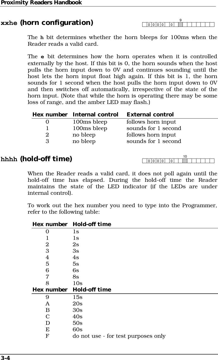 Proximity Readers Handbook 3-4   xxhe (horn configuration) 00 0009 The h bit determines whether the horn bleeps for 100ms when the Reader reads a valid card. The  e bit determines how the horn operates when it is controlled externally by the host. If this bit is 0, the horn sounds when the host pulls the horn input down to 0V and continues sounding until the host lets the horn input float high again. If this bit is 1, the horn sounds for 1 second when the host pulls the horn input down to 0V and then switches off automatically, irrespective of the state of the horn input. (Note that while the horn is operating there may be some loss of range, and the amber LED may flash.) Hex number  Internal control  External control   0    100ms bleep   follows horn input   1    100ms bleep   sounds for 1 second   2    no bleep    follows horn input   3    no bleep    sounds for 1 second hhhh (hold-off time) 00 00010 When the Reader reads a valid card, it does not poll again until the hold-off time has elapsed. During the hold-off time the Reader maintains the state of the LED indicator (if the LEDs are under internal control). To work out the hex number you need to type into the Programmer, refer to the following table: Hex number  Hold-off time  0   1s  1   1s  2   2s  3   3s  4   4s  5   5s  6   6s  7   8s  8   10s Hex number  Hold-off time  9   15s  A   20s  B   30s  C   40s  D   50s  E   60s   F    do not use - for test purposes only 