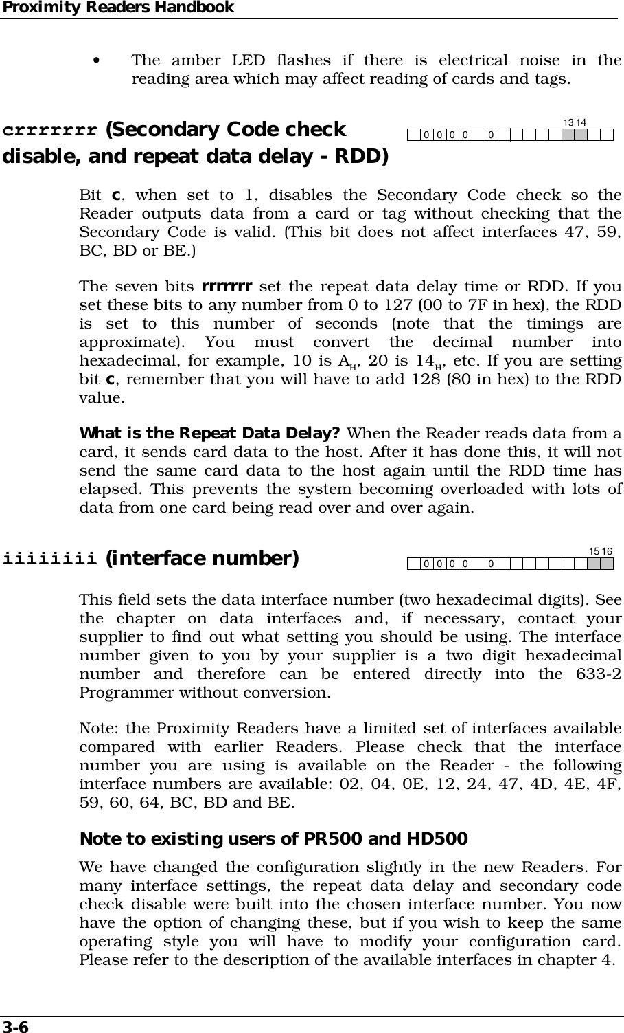 Proximity Readers Handbook 3-6   •  The amber LED flashes if there is electrical noise in the reading area which may affect reading of cards and tags. crrrrrrr (Secondary Code check 00 00013 14 disable, and repeat data delay - RDD) Bit  c, when set to 1, disables the Secondary Code check so the Reader outputs data from a card or tag without checking that the Secondary Code is valid. (This bit does not affect interfaces 47, 59, BC, BD or BE.) The seven bits rrrrrrr set the repeat data delay time or RDD. If you set these bits to any number from 0 to 127 (00 to 7F in hex), the RDD is set to this number of seconds (note that the timings are approximate). You must convert the decimal number into hexadecimal, for example, 10 is AH, 20 is 14H, etc. If you are setting bit c, remember that you will have to add 128 (80 in hex) to the RDD value. What is the Repeat Data Delay? When the Reader reads data from a card, it sends card data to the host. After it has done this, it will not send the same card data to the host again until the RDD time has elapsed. This prevents the system becoming overloaded with lots of data from one card being read over and over again. iiiiiiii (interface number) 00 0001615 This field sets the data interface number (two hexadecimal digits). See the chapter on data interfaces and, if necessary, contact your supplier to find out what setting you should be using. The interface number given to you by your supplier is a two digit hexadecimal number and therefore can be entered directly into the 633-2 Programmer without conversion. Note: the Proximity Readers have a limited set of interfaces available compared with earlier Readers. Please check that the interface number you are using is available on the Reader - the following interface numbers are available: 02, 04, 0E, 12, 24, 47, 4D, 4E, 4F, 59, 60, 64, BC, BD and BE. Note to existing users of PR500 and HD500 We have changed the configuration slightly in the new Readers. For many interface settings, the repeat data delay and secondary code check disable were built into the chosen interface number. You now have the option of changing these, but if you wish to keep the same operating style you will have to modify your configuration card. Please refer to the description of the available interfaces in chapter 4. 