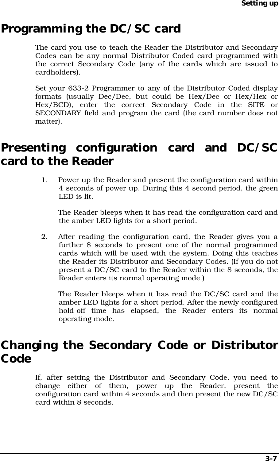 Setting up   3-7 Programming the DC/SC card The card you use to teach the Reader the Distributor and Secondary Codes can be any normal Distributor Coded card programmed with the correct Secondary Code (any of the cards which are issued to cardholders). Set your 633-2 Programmer to any of the Distributor Coded display formats (usually Dec/Dec, but could be Hex/Dec or Hex/Hex or Hex/BCD), enter the correct Secondary Code in the SITE or SECONDARY field and program the card (the card number does not matter). Presenting configuration card and DC/SC card to the Reader 1.  Power up the Reader and present the configuration card within 4 seconds of power up. During this 4 second period, the green LED is lit.   The Reader bleeps when it has read the configuration card and the amber LED lights for a short period. 2.  After reading the configuration card, the Reader gives you a further 8 seconds to present one of the normal programmed cards which will be used with the system. Doing this teaches the Reader its Distributor and Secondary Codes. (If you do not present a DC/SC card to the Reader within the 8 seconds, the Reader enters its normal operating mode.)   The Reader bleeps when it has read the DC/SC card and the amber LED lights for a short period. After the newly configured hold-off time has elapsed, the Reader enters its normal operating mode. Changing the Secondary Code or Distributor Code If, after setting the Distributor and Secondary Code, you need to change either of them, power up the Reader, present the configuration card within 4 seconds and then present the new DC/SC card within 8 seconds. 