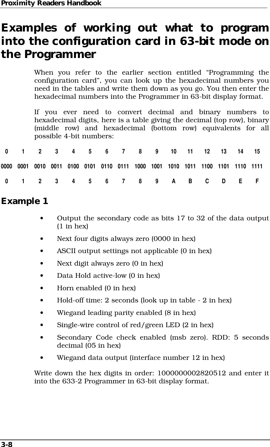 Proximity Readers Handbook 3-8   Examples of working out what to program into the configuration card in 63-bit mode on the Programmer When you refer to the earlier section entitled “Programming the configuration card”, you can look up the hexadecimal numbers you need in the tables and write them down as you go. You then enter the hexadecimal numbers into the Programmer in 63-bit display format.  If you ever need to convert decimal and binary numbers to hexadecimal digits, here is a table giving the decimal (top row), binary (middle row) and hexadecimal (bottom row) equivalents for all possible 4-bit numbers:  0 1 2 3 4 5 6 7 8 9 10 11 12 13 14 15 0000 0001 0010 0011 0100 0101 0110 0111 1000 1001 1010 1011 1100 1101 1110 1111  0 1 2 3 4 5 6 7 8 9 A B C D E F Example 1 •  Output the secondary code as bits 17 to 32 of the data output (1 in hex) •  Next four digits always zero (0000 in hex) •  ASCII output settings not applicable (0 in hex) •  Next digit always zero (0 in hex) •  Data Hold active-low (0 in hex) •  Horn enabled (0 in hex) •  Hold-off time: 2 seconds (look up in table - 2 in hex) •  Wiegand leading parity enabled (8 in hex) •  Single-wire control of red/green LED (2 in hex) •  Secondary Code check enabled (msb zero). RDD: 5 seconds decimal (05 in hex) •  Wiegand data output (interface number 12 in hex) Write down the hex digits in order: 1000000002820512 and enter it into the 633-2 Programmer in 63-bit display format. 