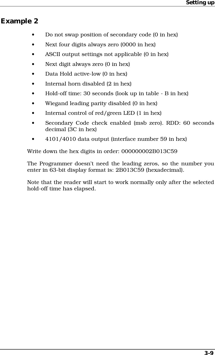 Setting up   3-9 Example 2 •  Do not swap position of secondary code (0 in hex) •  Next four digits always zero (0000 in hex) •  ASCII output settings not applicable (0 in hex) •  Next digit always zero (0 in hex) •  Data Hold active-low (0 in hex) •  Internal horn disabled (2 in hex) •  Hold-off time: 30 seconds (look up in table - B in hex) •  Wiegand leading parity disabled (0 in hex) •  Internal control of red/green LED (1 in hex) •  Secondary Code check enabled (msb zero). RDD: 60 seconds decimal (3C in hex) •  4101/4010 data output (interface number 59 in hex) Write down the hex digits in order: 000000002B013C59 The Programmer doesn’t need the leading zeros, so the number you enter in 63-bit display format is: 2B013C59 (hexadecimal). Note that the reader will start to work normally only after the selected hold-off time has elapsed. 
