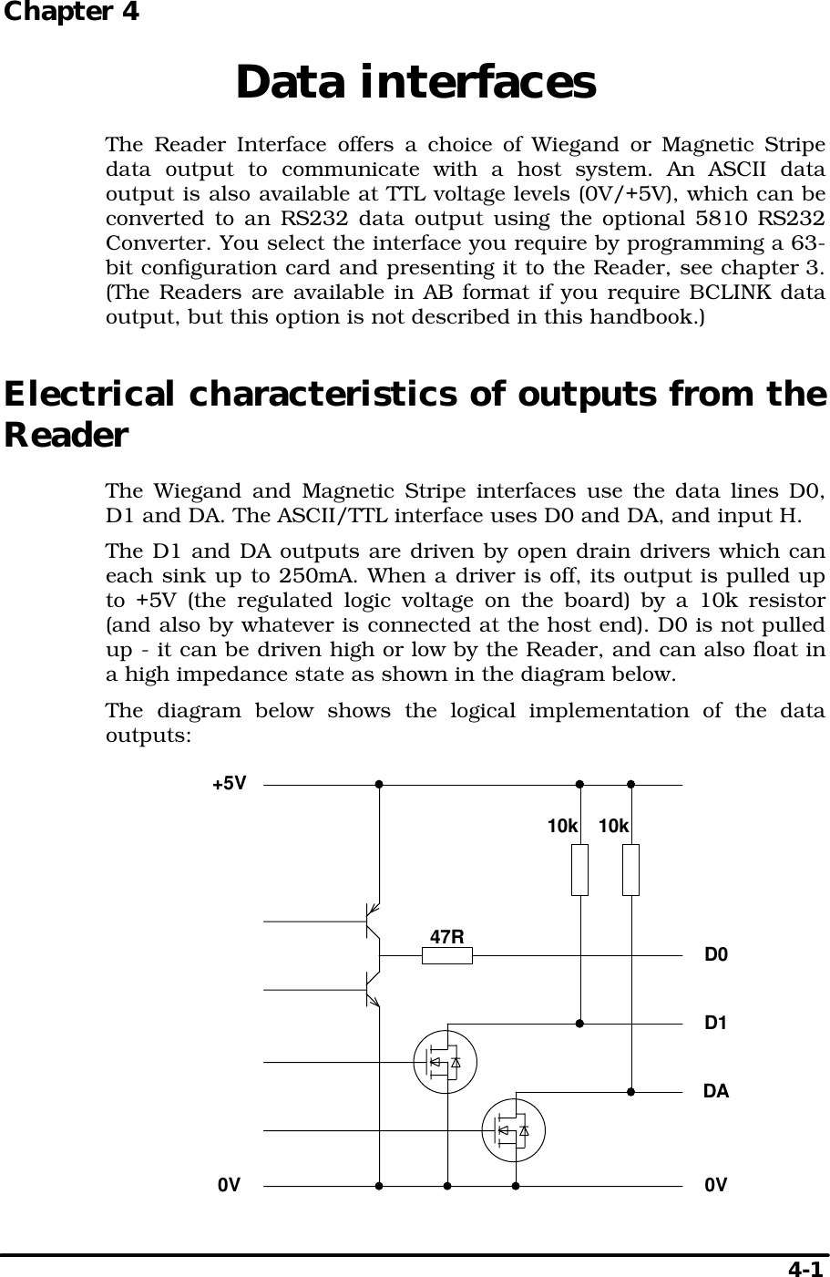   4-1 Chapter 4  Data interfaces The Reader Interface offers a choice of Wiegand or Magnetic Stripe data output to communicate with a host system. An ASCII data output is also available at TTL voltage levels (0V/+5V), which can be converted to an RS232 data output using the optional 5810 RS232 Converter. You select the interface you require by programming a 63-bit configuration card and presenting it to the Reader, see chapter 3. (The Readers are available in AB format if you require BCLINK data output, but this option is not described in this handbook.) Electrical characteristics of outputs from the Reader The Wiegand and Magnetic Stripe interfaces use the data lines D0, D1 and DA. The ASCII/TTL interface uses D0 and DA, and input H. The D1 and DA outputs are driven by open drain drivers which can each sink up to 250mA. When a driver is off, its output is pulled up to +5V (the regulated logic voltage on the board) by a 10k resistor (and also by whatever is connected at the host end). D0 is not pulled up - it can be driven high or low by the Reader, and can also float in a high impedance state as shown in the diagram below. The diagram below shows the logical implementation of the data outputs:  D0D1DA+5V0V0V10k 10k47R 