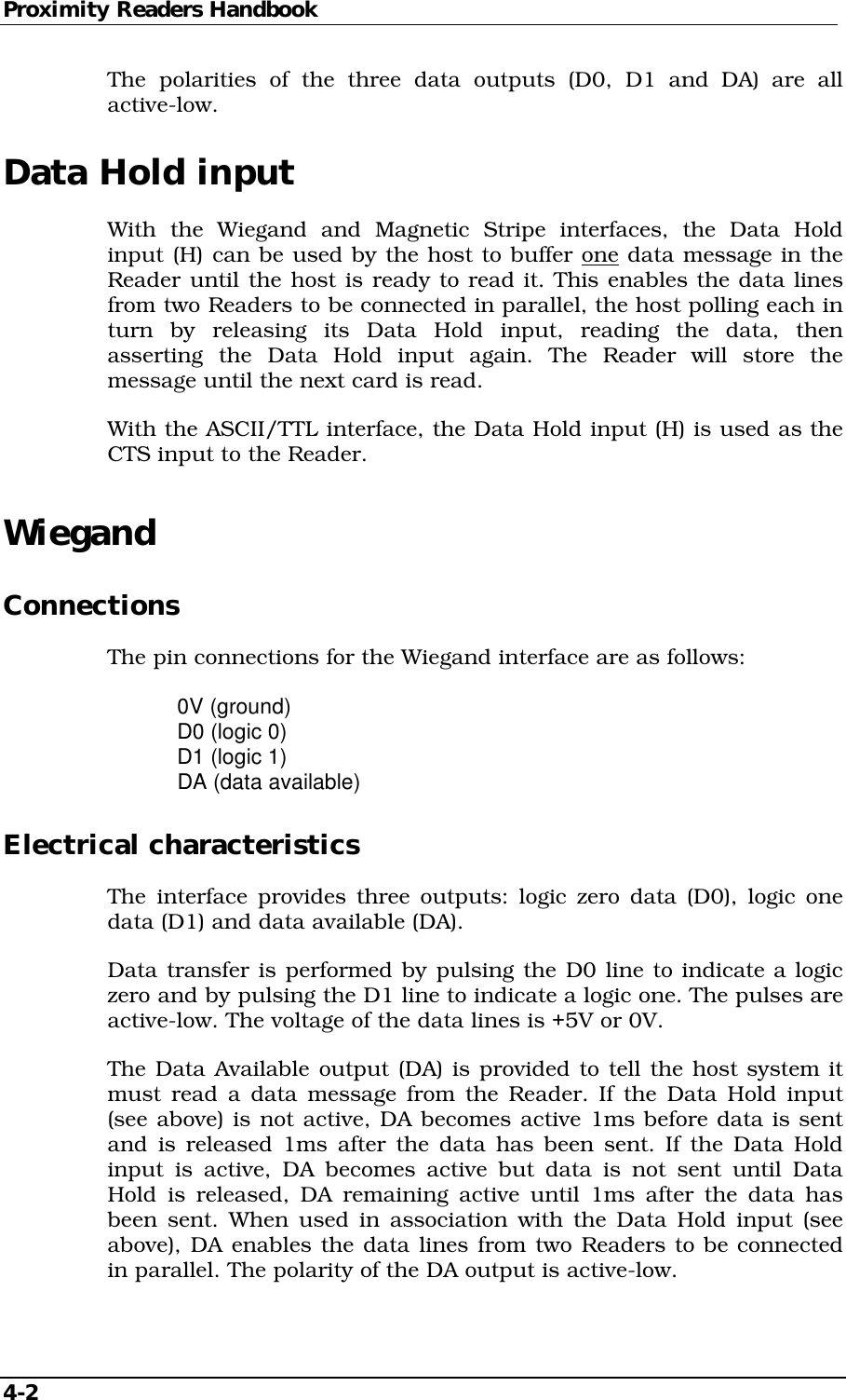 Proximity Readers Handbook 4-2   The polarities of the three data outputs (D0, D1 and DA) are all active-low. Data Hold input With the Wiegand and Magnetic Stripe interfaces, the Data Hold input (H) can be used by the host to buffer one data message in the Reader until the host is ready to read it. This enables the data lines from two Readers to be connected in parallel, the host polling each in turn by releasing its Data Hold input, reading the data, then asserting the Data Hold input again. The Reader will store the message until the next card is read. With the ASCII/TTL interface, the Data Hold input (H) is used as the CTS input to the Reader. Wiegand Connections The pin connections for the Wiegand interface are as follows:  0V (ground)   D0 (logic 0)   D1 (logic 1)   DA (data available) Electrical characteristics The interface provides three outputs: logic zero data (D0), logic one data (D1) and data available (DA). Data transfer is performed by pulsing the D0 line to indicate a logic zero and by pulsing the D1 line to indicate a logic one. The pulses are active-low. The voltage of the data lines is +5V or 0V. The Data Available output (DA) is provided to tell the host system it must read a data message from the Reader. If the Data Hold input (see above) is not active, DA becomes active 1ms before data is sent and is released 1ms after the data has been sent. If the Data Hold input is active, DA becomes active but data is not sent until Data Hold is released, DA remaining active until 1ms after the data has been sent. When used in association with the Data Hold input (see above), DA enables the data lines from two Readers to be connected in parallel. The polarity of the DA output is active-low. 