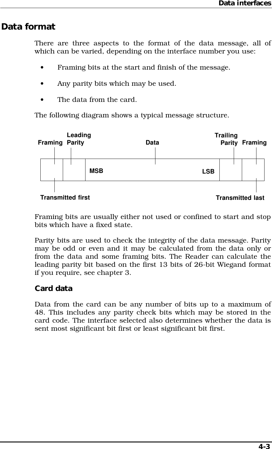 Data interfaces   4-3 Data format There are three aspects to the format of the data message, all of which can be varied, depending on the interface number you use: •  Framing bits at the start and finish of the message. •  Any parity bits which may be used. •  The data from the card. The following diagram shows a typical message structure. LSBData FramingTransmitted lastFramingTransmitted firstTrailingParityLeadingParityMSB Framing bits are usually either not used or confined to start and stop bits which have a fixed state. Parity bits are used to check the integrity of the data message. Parity may be odd or even and it may be calculated from the data only or from the data and some framing bits. The Reader can calculate the leading parity bit based on the first 13 bits of 26-bit Wiegand format if you require, see chapter 3. Card data Data from the card can be any number of bits up to a maximum of 48. This includes any parity check bits which may be stored in the card code. The interface selected also determines whether the data is sent most significant bit first or least significant bit first. 