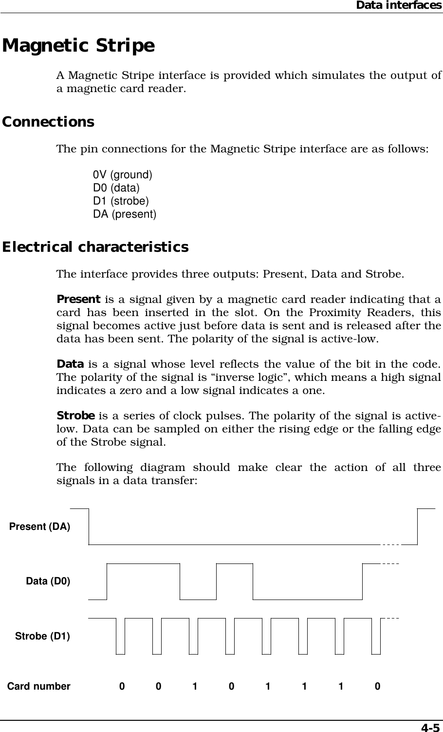 Data interfaces   4-5 Magnetic Stripe A Magnetic Stripe interface is provided which simulates the output of a magnetic card reader. Connections The pin connections for the Magnetic Stripe interface are as follows:  0V (ground)  D0 (data)  D1 (strobe)  DA (present) Electrical characteristics The interface provides three outputs: Present, Data and Strobe. Present is a signal given by a magnetic card reader indicating that a card has been inserted in the slot. On the Proximity Readers, this signal becomes active just before data is sent and is released after the data has been sent. The polarity of the signal is active-low. Data is a signal whose level reflects the value of the bit in the code. The polarity of the signal is “inverse logic”, which means a high signal indicates a zero and a low signal indicates a one. Strobe is a series of clock pulses. The polarity of the signal is active-low. Data can be sampled on either the rising edge or the falling edge of the Strobe signal. The following diagram should make clear the action of all three signals in a data transfer: Present (DA)Data (D0)Strobe (D1)Card number 0 0 010111  